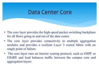 • The core layer provides the high-speed packet switching backplane
for all flows going in and out of the data center.
• The core layer provides connectivity to multiple aggregation
modules and provides a resilient Layer 3 routed fabric with no
single point of failure.
• The core layer runs an interior routing protocol, such as OSPF or
EIGRP, and load balances traffic between the campus core and
aggregation layers
Data Center Core
 