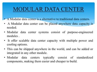 • A Modular data center is a alternative to traditional data centers.
• A Modular data center can be placed anywhere data capacity is
needed.
• Modular data center systems consist of purpose-engineered
modules .
• It offer scalable data center capacity with multiple power and
cooling options.
• This can be shipped anywhere in the world, and can be added or
integrated in any other module.
• Modular data centers typically consist of standardized
components, making them easier and cheaper to build.
MODULAR DATA CENTER
 