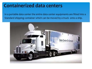Containerized data centers
In a portable data center the entire data center equipments are fitted into a
Standard shipping container which can be moved by a truck onto a ship.
 