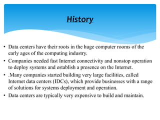 • Data centers have their roots in the huge computer rooms of the
early ages of the computing industry.
• Companies needed fast Internet connectivity and nonstop operation
to deploy systems and establish a presence on the Internet.
• .Many companies started building very large facilities, called
Internet data centers (IDCs), which provide businesses with a range
of solutions for systems deployment and operation.
• Data centers are typically very expensive to build and maintain.
History
 