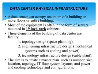 • A data center can occupy one room of a building or
more floors or entire building.
• Most of the equipment is often in the form of servers
mounted in 19 inch rack cabinets.
• Three elements of the building of data center are
facility
1. topology design (space planning),
2. engineering infrastructure design (mechanical
systems such as cooling and power)
3. technology infrastructure design (cable plant).
• The aim is to create a master plan such as number, size,
location, topology, IT floor system layouts, and power
and cooling technology and configurations.
DATA CENTER PHYSICAL INFRASTRUCTURE
 