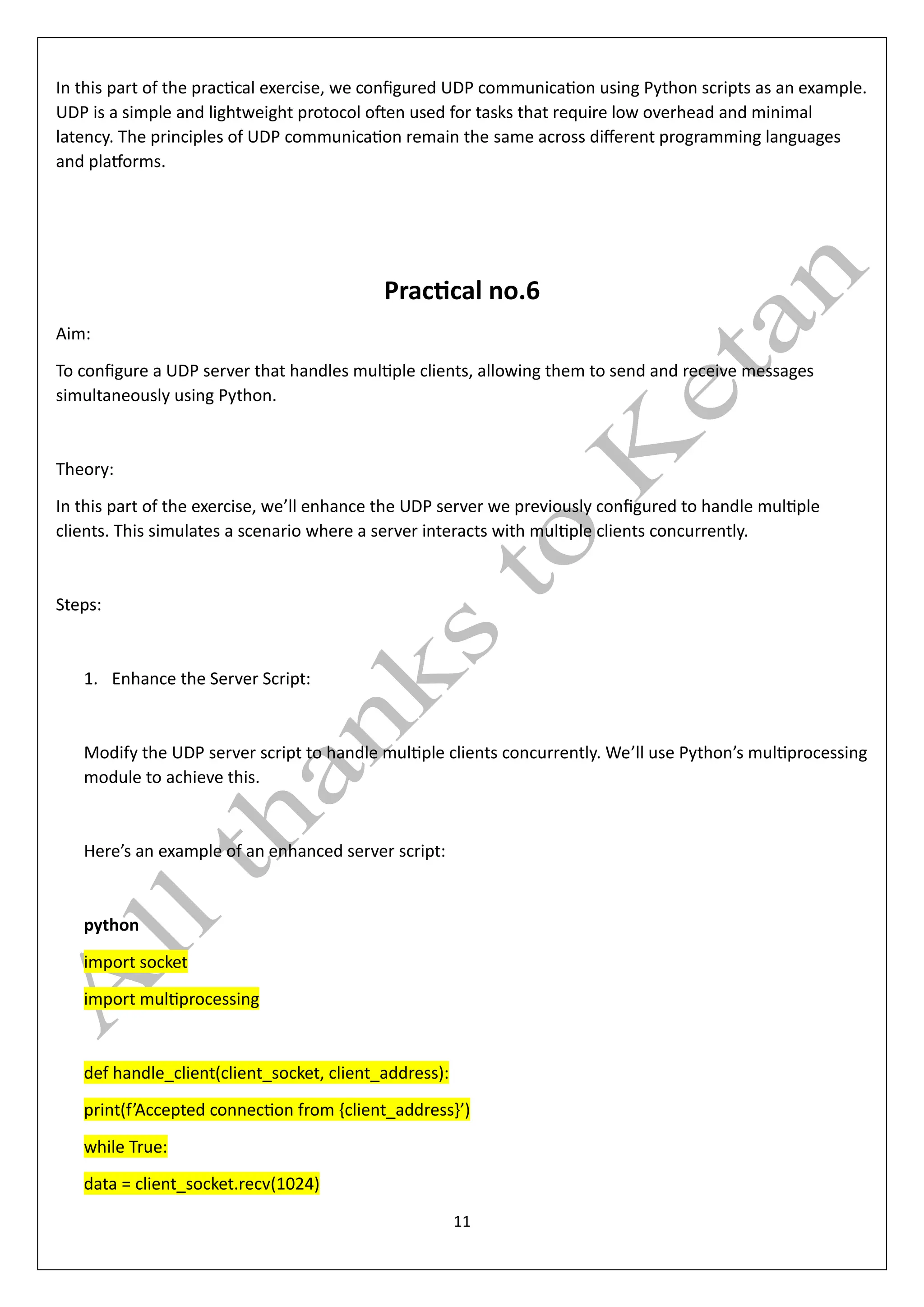 11
In this part of the practical exercise, we configured UDP communication using Python scripts as an example.
UDP is a simple and lightweight protocol often used for tasks that require low overhead and minimal
latency. The principles of UDP communication remain the same across different programming languages
and platforms.
Practical no.6
Aim:
To configure a UDP server that handles multiple clients, allowing them to send and receive messages
simultaneously using Python.
Theory:
In this part of the exercise, we’ll enhance the UDP server we previously configured to handle multiple
clients. This simulates a scenario where a server interacts with multiple clients concurrently.
Steps:
1. Enhance the Server Script:
Modify the UDP server script to handle multiple clients concurrently. We’ll use Python’s multiprocessing
module to achieve this.
Here’s an example of an enhanced server script:
python
import socket
import multiprocessing
def handle_client(client_socket, client_address):
print(f’Accepted connection from {client_address}’)
while True:
data = client_socket.recv(1024)
 