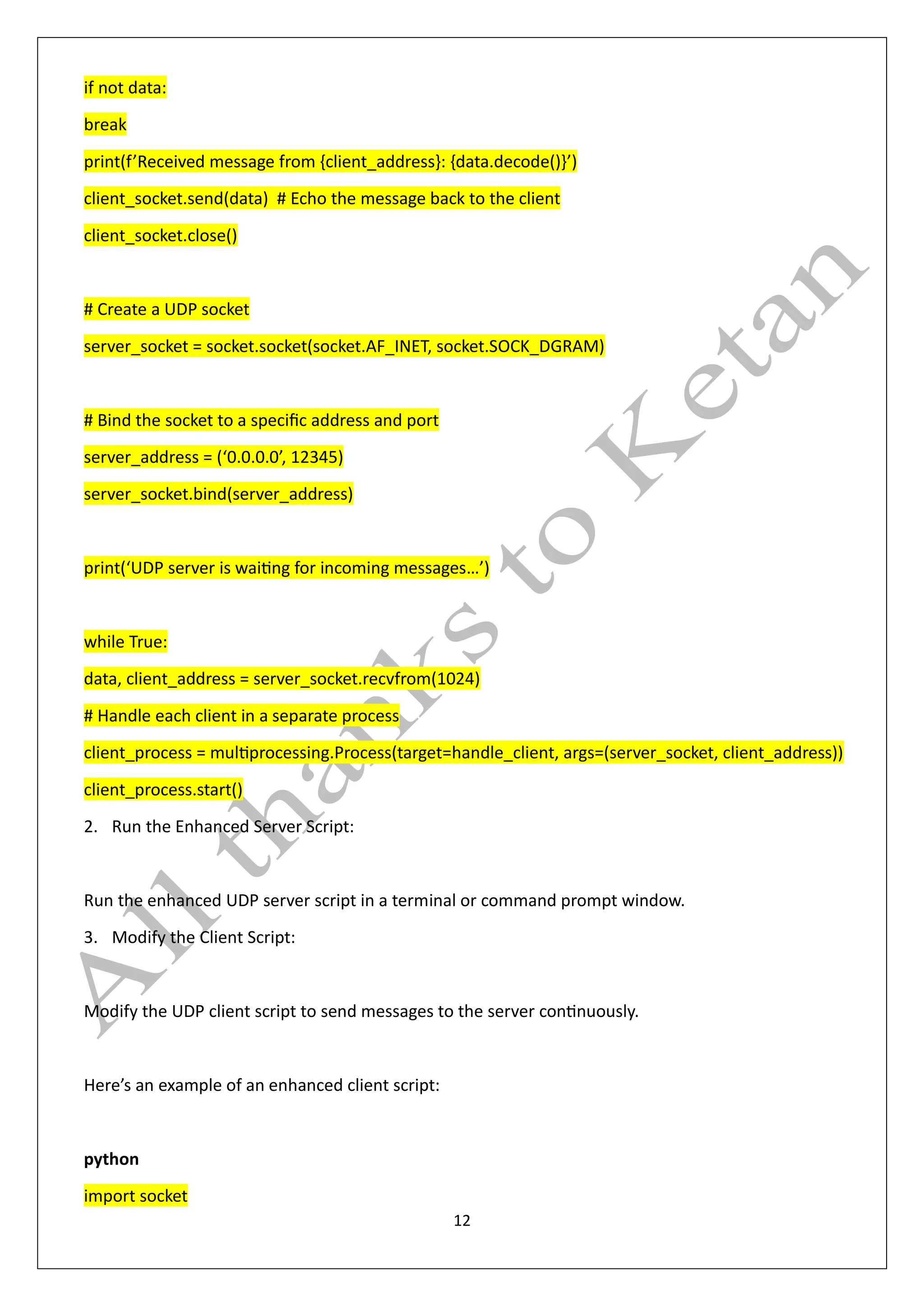 12
if not data:
break
print(f’Received message from {client_address}: {data.decode()}’)
client_socket.send(data) # Echo the message back to the client
client_socket.close()
# Create a UDP socket
server_socket = socket.socket(socket.AF_INET, socket.SOCK_DGRAM)
# Bind the socket to a specific address and port
server_address = (‘0.0.0.0’, 12345)
server_socket.bind(server_address)
print(‘UDP server is waiting for incoming messages…’)
while True:
data, client_address = server_socket.recvfrom(1024)
# Handle each client in a separate process
client_process = multiprocessing.Process(target=handle_client, args=(server_socket, client_address))
client_process.start()
2. Run the Enhanced Server Script:
Run the enhanced UDP server script in a terminal or command prompt window.
3. Modify the Client Script:
Modify the UDP client script to send messages to the server continuously.
Here’s an example of an enhanced client script:
python
import socket
 