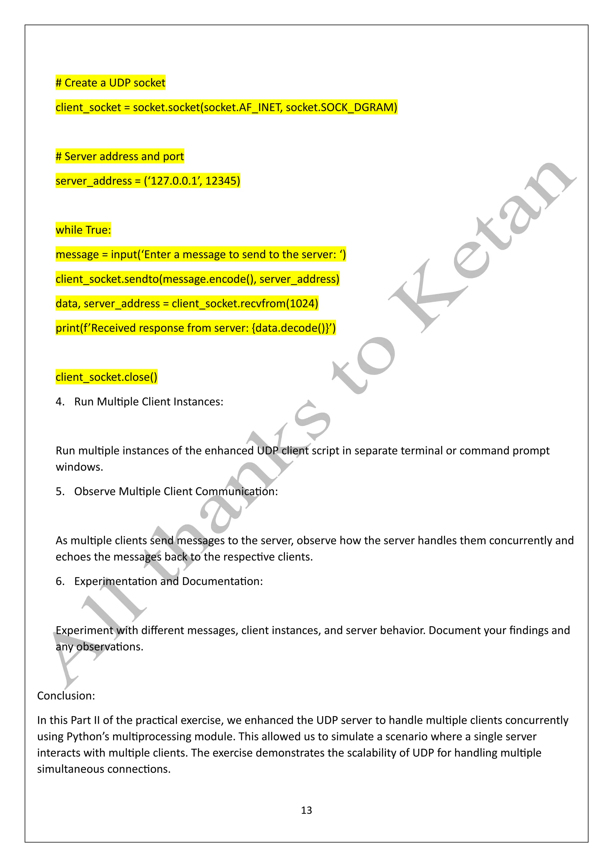 13
# Create a UDP socket
client_socket = socket.socket(socket.AF_INET, socket.SOCK_DGRAM)
# Server address and port
server_address = (‘127.0.0.1’, 12345)
while True:
message = input(‘Enter a message to send to the server: ‘)
client_socket.sendto(message.encode(), server_address)
data, server_address = client_socket.recvfrom(1024)
print(f’Received response from server: {data.decode()}’)
client_socket.close()
4. Run Multiple Client Instances:
Run multiple instances of the enhanced UDP client script in separate terminal or command prompt
windows.
5. Observe Multiple Client Communication:
As multiple clients send messages to the server, observe how the server handles them concurrently and
echoes the messages back to the respective clients.
6. Experimentation and Documentation:
Experiment with different messages, client instances, and server behavior. Document your findings and
any observations.
Conclusion:
In this Part II of the practical exercise, we enhanced the UDP server to handle multiple clients concurrently
using Python’s multiprocessing module. This allowed us to simulate a scenario where a single server
interacts with multiple clients. The exercise demonstrates the scalability of UDP for handling multiple
simultaneous connections.
 