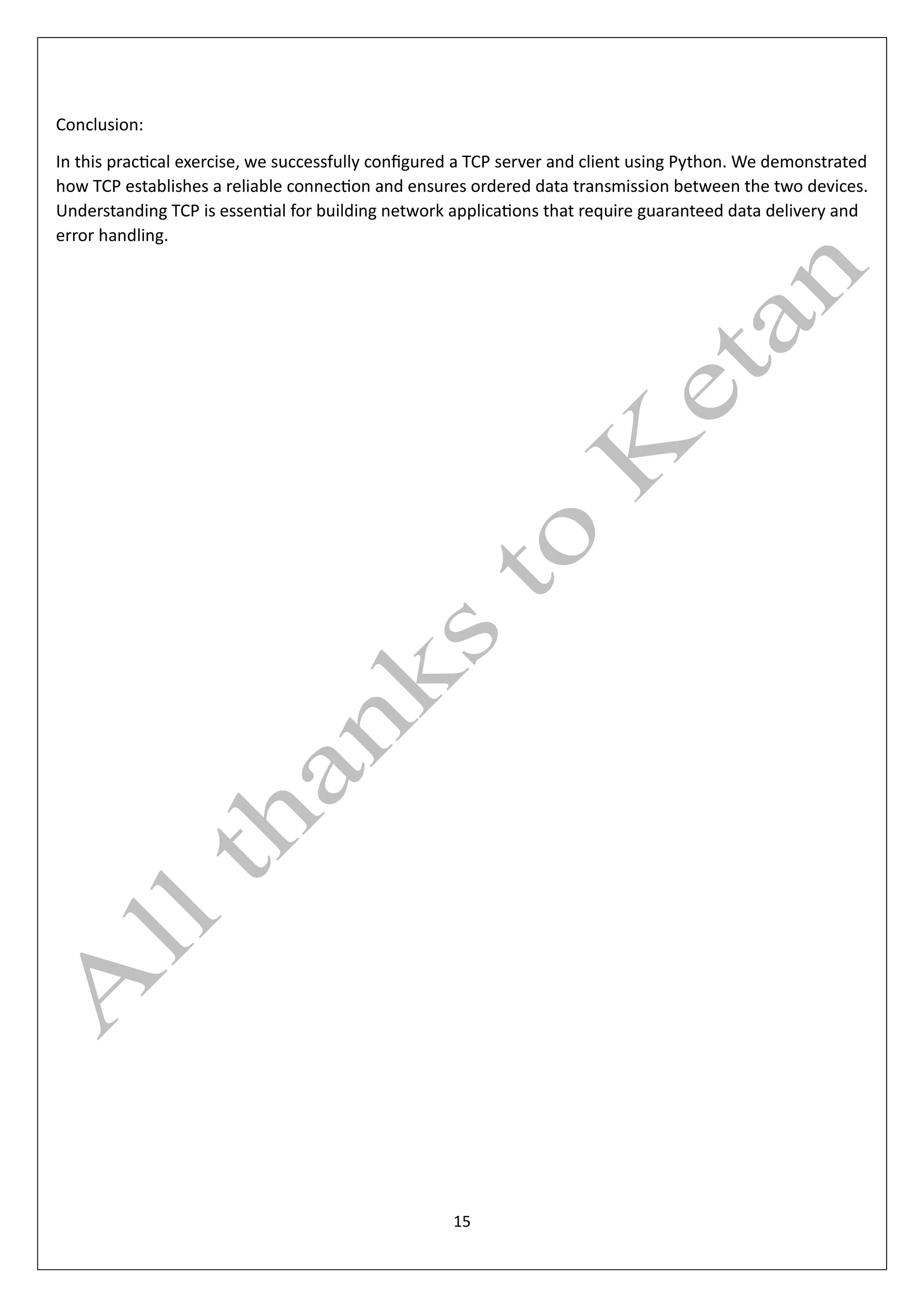 15
Conclusion:
In this practical exercise, we successfully configured a TCP server and client using Python. We demonstrated
how TCP establishes a reliable connection and ensures ordered data transmission between the two devices.
Understanding TCP is essential for building network applications that require guaranteed data delivery and
error handling.
 