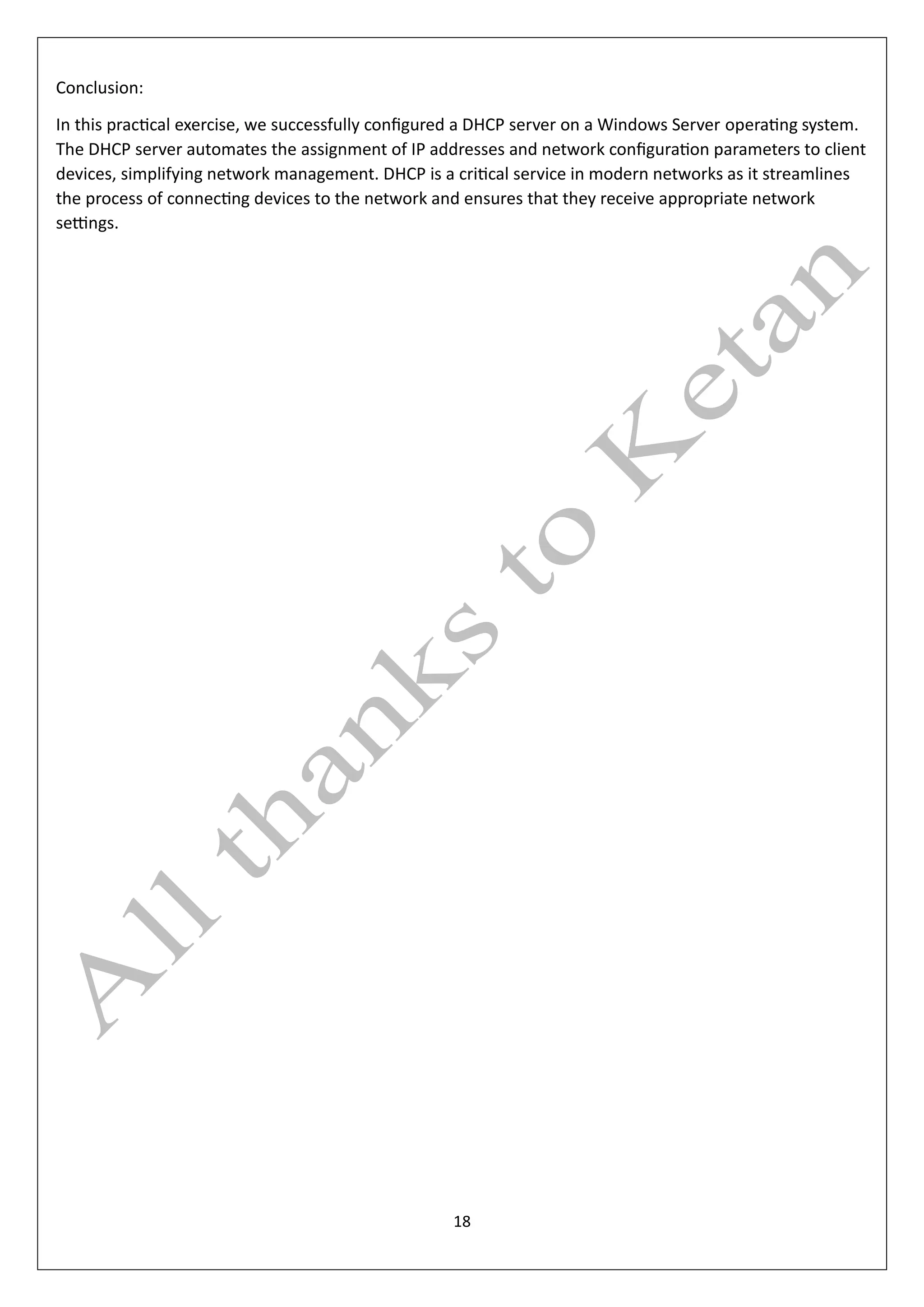 18
Conclusion:
In this practical exercise, we successfully configured a DHCP server on a Windows Server operating system.
The DHCP server automates the assignment of IP addresses and network configuration parameters to client
devices, simplifying network management. DHCP is a critical service in modern networks as it streamlines
the process of connecting devices to the network and ensures that they receive appropriate network
settings.
 