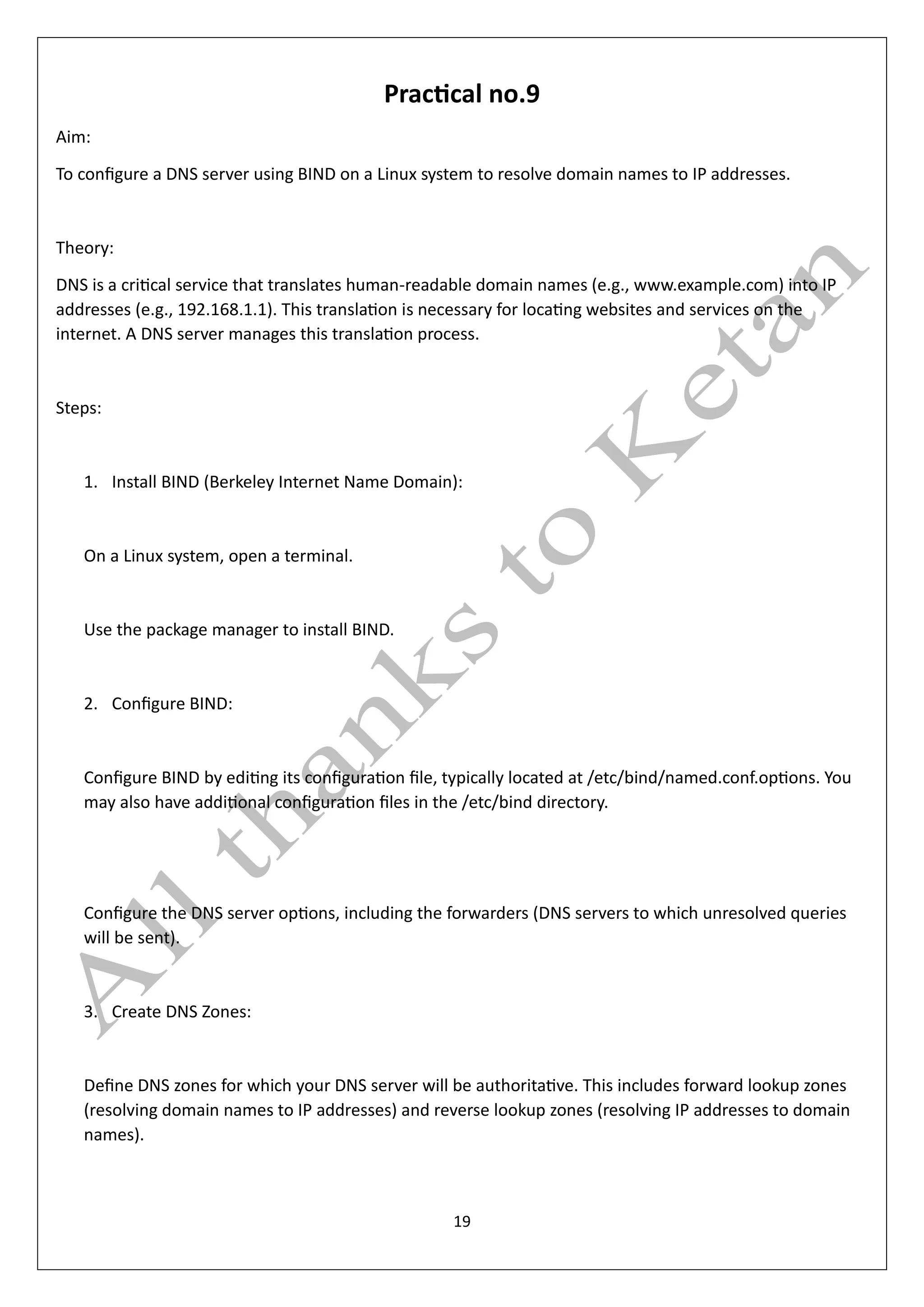 19
Practical no.9
Aim:
To configure a DNS server using BIND on a Linux system to resolve domain names to IP addresses.
Theory:
DNS is a critical service that translates human-readable domain names (e.g., www.example.com) into IP
addresses (e.g., 192.168.1.1). This translation is necessary for locating websites and services on the
internet. A DNS server manages this translation process.
Steps:
1. Install BIND (Berkeley Internet Name Domain):
On a Linux system, open a terminal.
Use the package manager to install BIND.
2. Configure BIND:
Configure BIND by editing its configuration file, typically located at /etc/bind/named.conf.options. You
may also have additional configuration files in the /etc/bind directory.
Configure the DNS server options, including the forwarders (DNS servers to which unresolved queries
will be sent).
3. Create DNS Zones:
Define DNS zones for which your DNS server will be authoritative. This includes forward lookup zones
(resolving domain names to IP addresses) and reverse lookup zones (resolving IP addresses to domain
names).
 