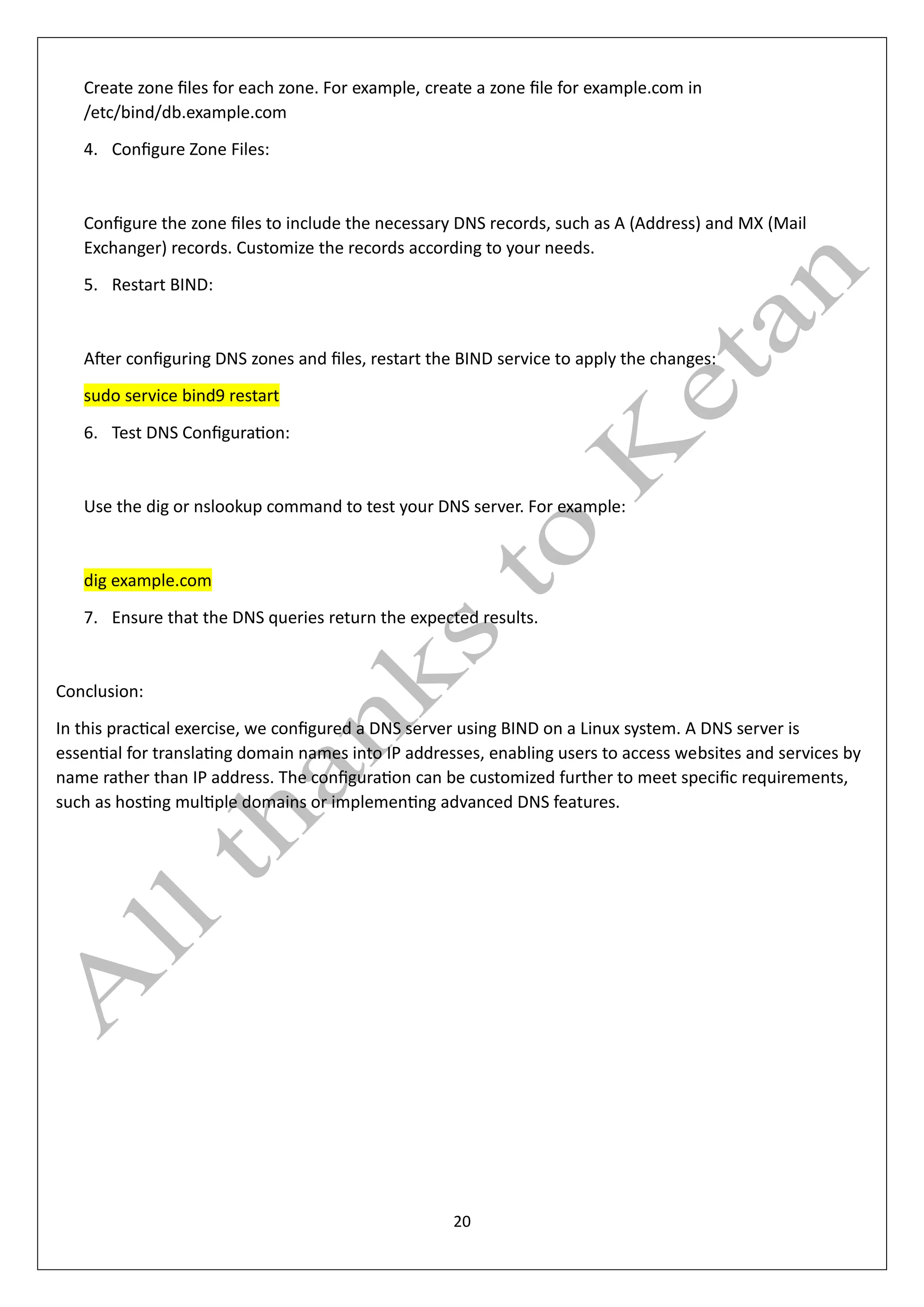 20
Create zone files for each zone. For example, create a zone file for example.com in
/etc/bind/db.example.com
4. Configure Zone Files:
Configure the zone files to include the necessary DNS records, such as A (Address) and MX (Mail
Exchanger) records. Customize the records according to your needs.
5. Restart BIND:
After configuring DNS zones and files, restart the BIND service to apply the changes:
sudo service bind9 restart
6. Test DNS Configuration:
Use the dig or nslookup command to test your DNS server. For example:
dig example.com
7. Ensure that the DNS queries return the expected results.
Conclusion:
In this practical exercise, we configured a DNS server using BIND on a Linux system. A DNS server is
essential for translating domain names into IP addresses, enabling users to access websites and services by
name rather than IP address. The configuration can be customized further to meet specific requirements,
such as hosting multiple domains or implementing advanced DNS features.
 