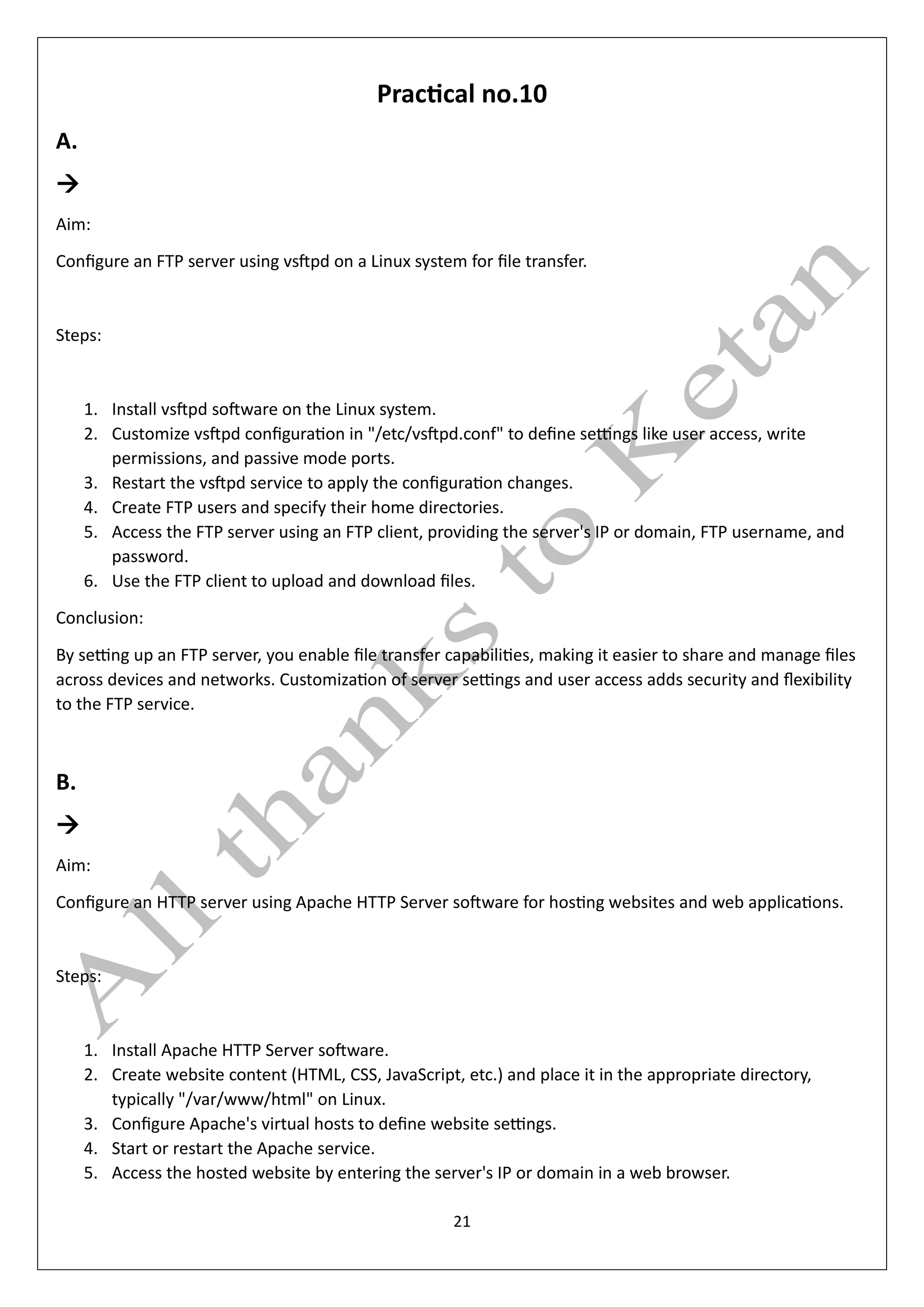 21
Practical no.10
A.
→
Aim:
Configure an FTP server using vsftpd on a Linux system for file transfer.
Steps:
1. Install vsftpd software on the Linux system.
2. Customize vsftpd configuration in "/etc/vsftpd.conf" to define settings like user access, write
permissions, and passive mode ports.
3. Restart the vsftpd service to apply the configuration changes.
4. Create FTP users and specify their home directories.
5. Access the FTP server using an FTP client, providing the server's IP or domain, FTP username, and
password.
6. Use the FTP client to upload and download files.
Conclusion:
By setting up an FTP server, you enable file transfer capabilities, making it easier to share and manage files
across devices and networks. Customization of server settings and user access adds security and flexibility
to the FTP service.
B.
→
Aim:
Configure an HTTP server using Apache HTTP Server software for hosting websites and web applications.
Steps:
1. Install Apache HTTP Server software.
2. Create website content (HTML, CSS, JavaScript, etc.) and place it in the appropriate directory,
typically "/var/www/html" on Linux.
3. Configure Apache's virtual hosts to define website settings.
4. Start or restart the Apache service.
5. Access the hosted website by entering the server's IP or domain in a web browser.
 