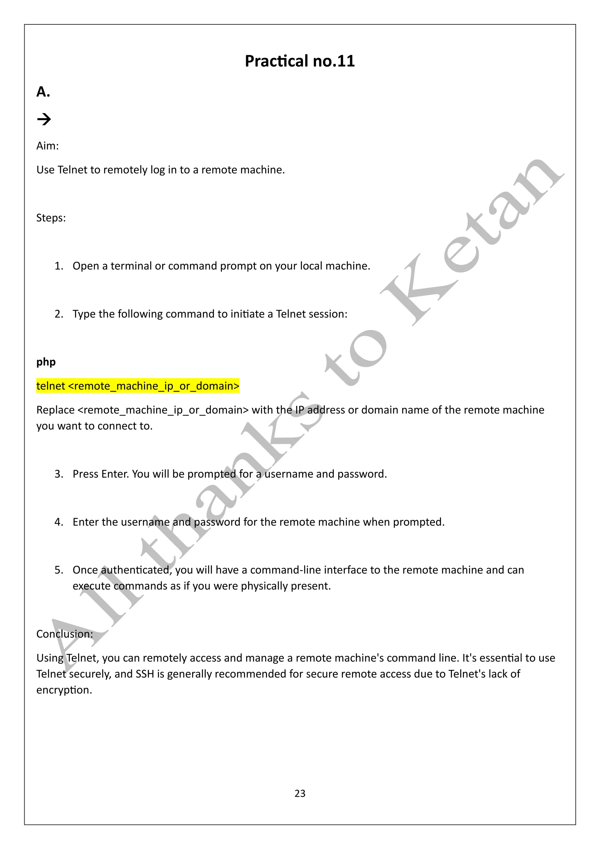 23
Practical no.11
A.
→
Aim:
Use Telnet to remotely log in to a remote machine.
Steps:
1. Open a terminal or command prompt on your local machine.
2. Type the following command to initiate a Telnet session:
php
telnet <remote_machine_ip_or_domain>
Replace <remote_machine_ip_or_domain> with the IP address or domain name of the remote machine
you want to connect to.
3. Press Enter. You will be prompted for a username and password.
4. Enter the username and password for the remote machine when prompted.
5. Once authenticated, you will have a command-line interface to the remote machine and can
execute commands as if you were physically present.
Conclusion:
Using Telnet, you can remotely access and manage a remote machine's command line. It's essential to use
Telnet securely, and SSH is generally recommended for secure remote access due to Telnet's lack of
encryption.
 