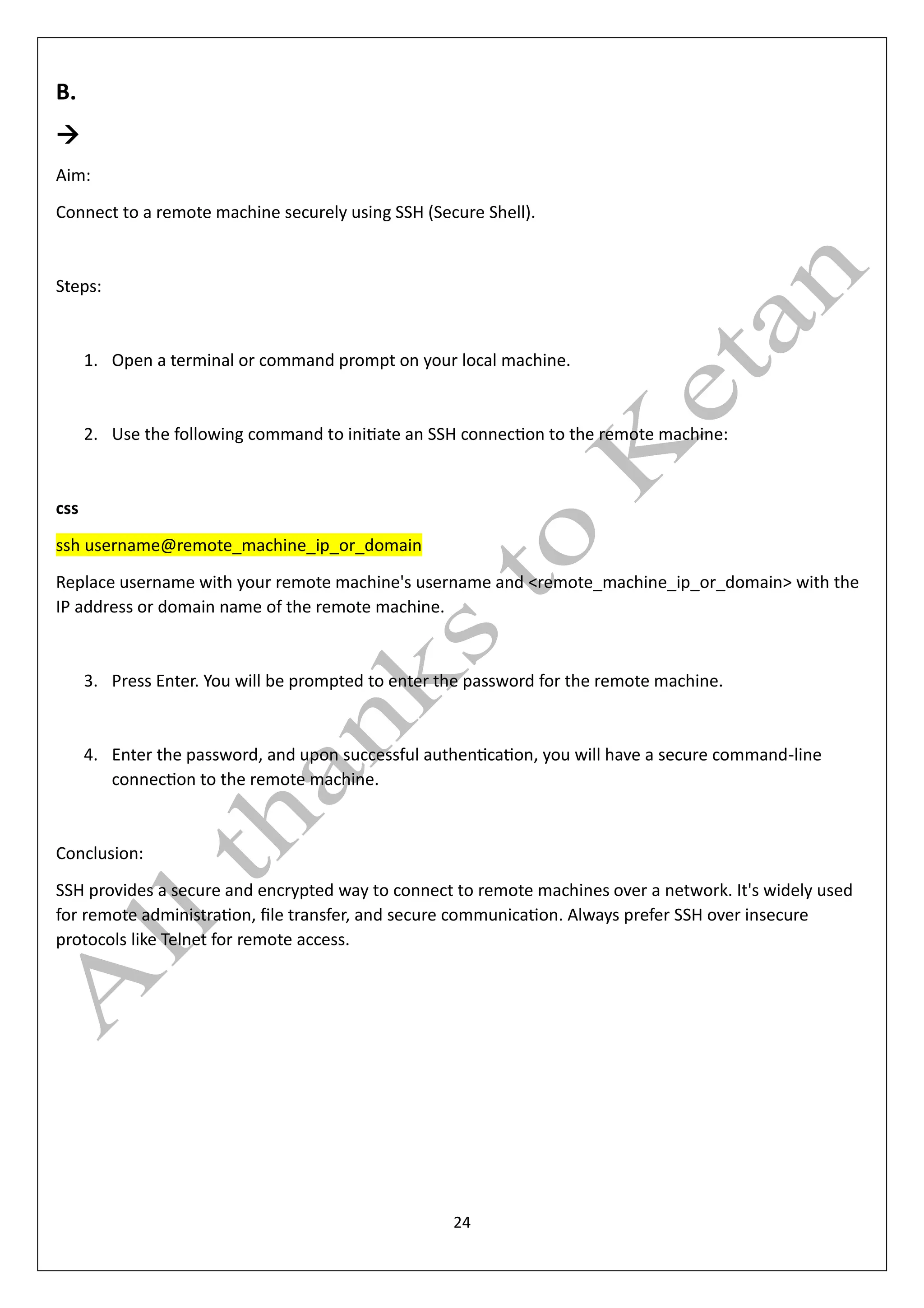 24
B.
→
Aim:
Connect to a remote machine securely using SSH (Secure Shell).
Steps:
1. Open a terminal or command prompt on your local machine.
2. Use the following command to initiate an SSH connection to the remote machine:
css
ssh username@remote_machine_ip_or_domain
Replace username with your remote machine's username and <remote_machine_ip_or_domain> with the
IP address or domain name of the remote machine.
3. Press Enter. You will be prompted to enter the password for the remote machine.
4. Enter the password, and upon successful authentication, you will have a secure command-line
connection to the remote machine.
Conclusion:
SSH provides a secure and encrypted way to connect to remote machines over a network. It's widely used
for remote administration, file transfer, and secure communication. Always prefer SSH over insecure
protocols like Telnet for remote access.
 