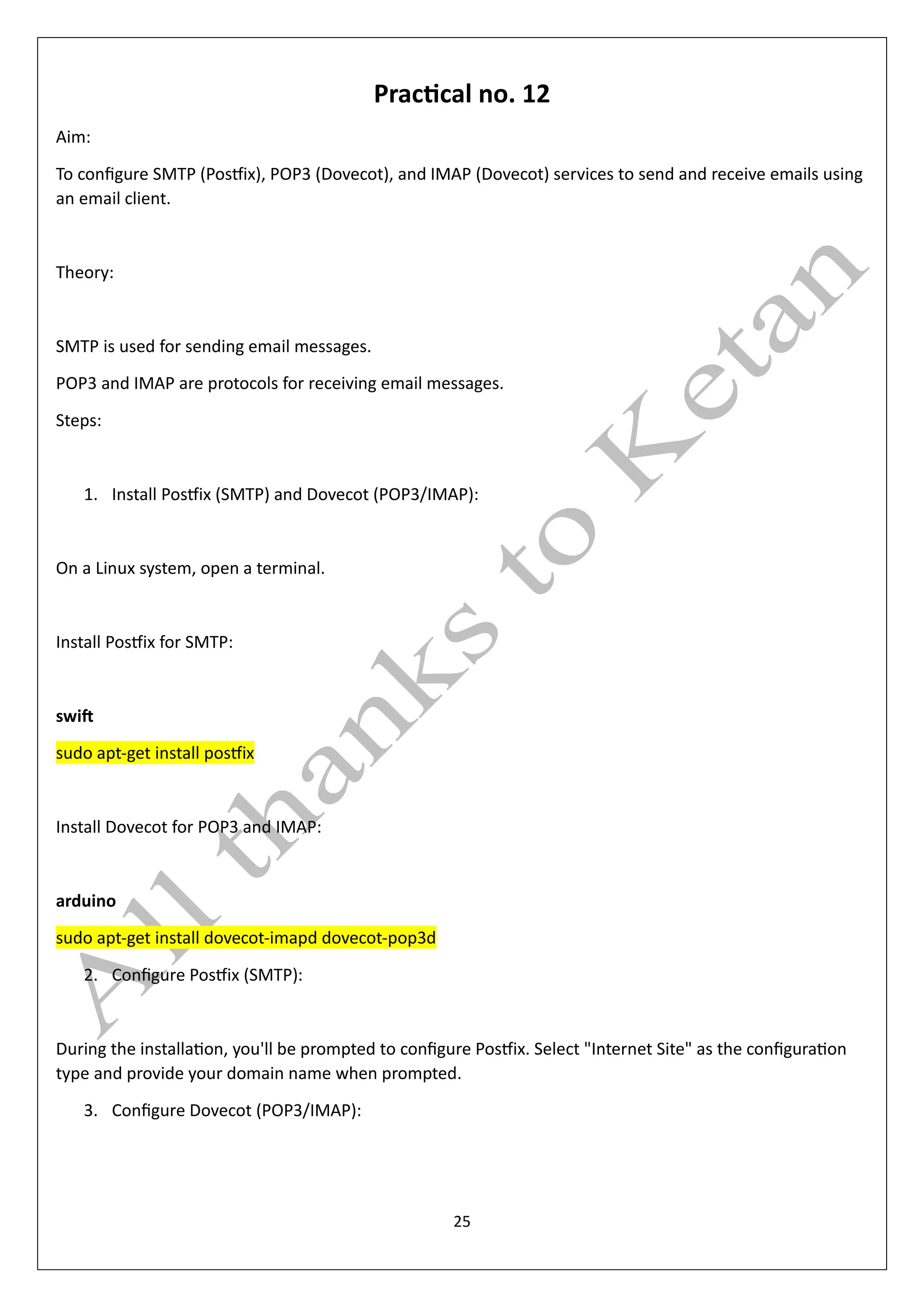 25
Practical no. 12
Aim:
To configure SMTP (Postfix), POP3 (Dovecot), and IMAP (Dovecot) services to send and receive emails using
an email client.
Theory:
SMTP is used for sending email messages.
POP3 and IMAP are protocols for receiving email messages.
Steps:
1. Install Postfix (SMTP) and Dovecot (POP3/IMAP):
On a Linux system, open a terminal.
Install Postfix for SMTP:
swift
sudo apt-get install postfix
Install Dovecot for POP3 and IMAP:
arduino
sudo apt-get install dovecot-imapd dovecot-pop3d
2. Configure Postfix (SMTP):
During the installation, you'll be prompted to configure Postfix. Select "Internet Site" as the configuration
type and provide your domain name when prompted.
3. Configure Dovecot (POP3/IMAP):
 