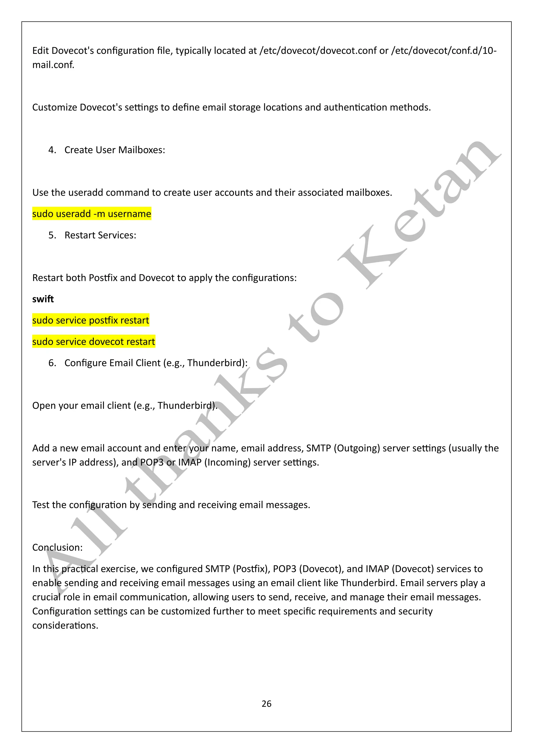 26
Edit Dovecot's configuration file, typically located at /etc/dovecot/dovecot.conf or /etc/dovecot/conf.d/10-
mail.conf.
Customize Dovecot's settings to define email storage locations and authentication methods.
4. Create User Mailboxes:
Use the useradd command to create user accounts and their associated mailboxes.
sudo useradd -m username
5. Restart Services:
Restart both Postfix and Dovecot to apply the configurations:
swift
sudo service postfix restart
sudo service dovecot restart
6. Configure Email Client (e.g., Thunderbird):
Open your email client (e.g., Thunderbird).
Add a new email account and enter your name, email address, SMTP (Outgoing) server settings (usually the
server's IP address), and POP3 or IMAP (Incoming) server settings.
Test the configuration by sending and receiving email messages.
Conclusion:
In this practical exercise, we configured SMTP (Postfix), POP3 (Dovecot), and IMAP (Dovecot) services to
enable sending and receiving email messages using an email client like Thunderbird. Email servers play a
crucial role in email communication, allowing users to send, receive, and manage their email messages.
Configuration settings can be customized further to meet specific requirements and security
considerations.
 