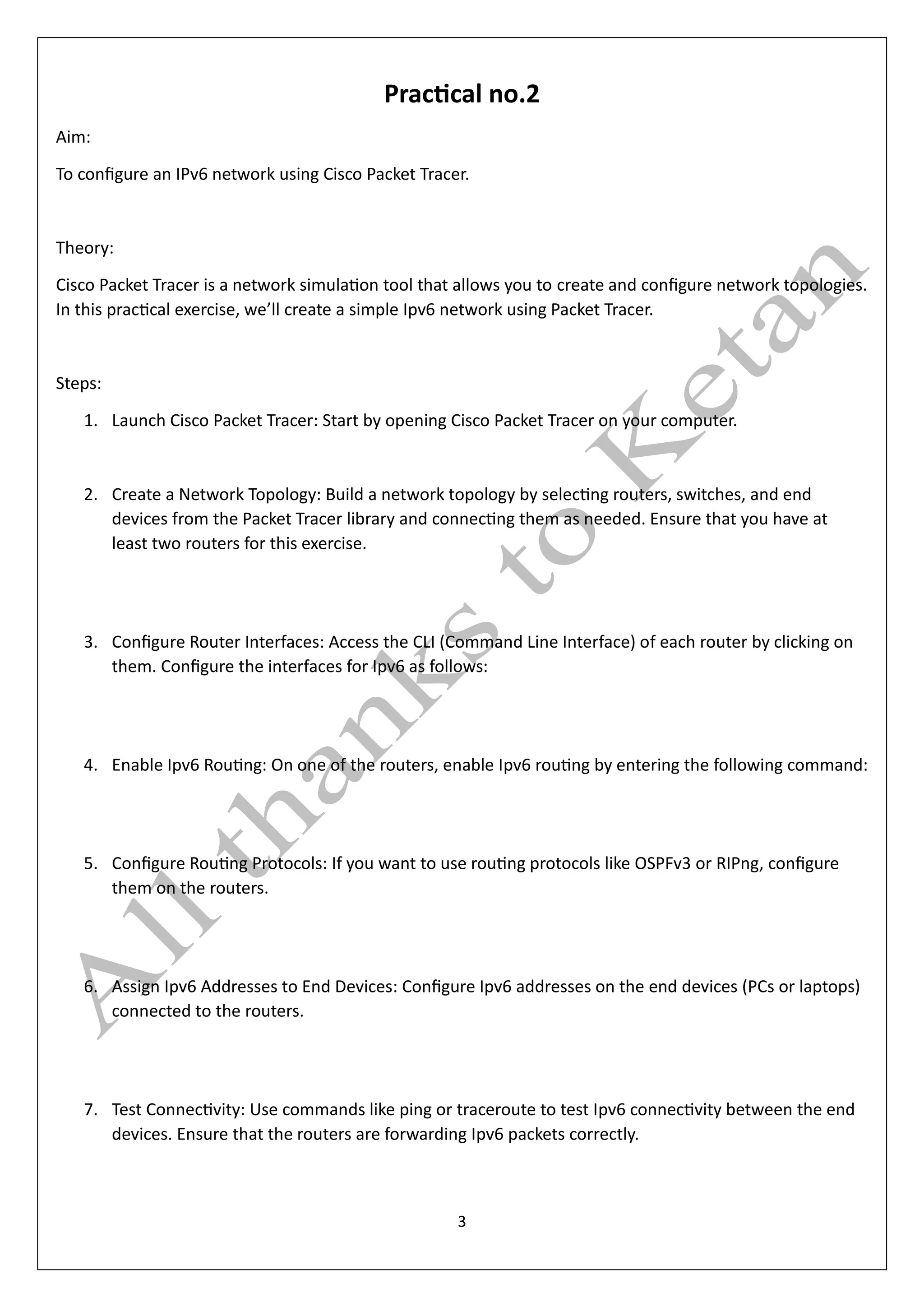 3
Practical no.2
Aim:
To configure an IPv6 network using Cisco Packet Tracer.
Theory:
Cisco Packet Tracer is a network simulation tool that allows you to create and configure network topologies.
In this practical exercise, we’ll create a simple Ipv6 network using Packet Tracer.
Steps:
1. Launch Cisco Packet Tracer: Start by opening Cisco Packet Tracer on your computer.
2. Create a Network Topology: Build a network topology by selecting routers, switches, and end
devices from the Packet Tracer library and connecting them as needed. Ensure that you have at
least two routers for this exercise.
3. Configure Router Interfaces: Access the CLI (Command Line Interface) of each router by clicking on
them. Configure the interfaces for Ipv6 as follows:
4. Enable Ipv6 Routing: On one of the routers, enable Ipv6 routing by entering the following command:
5. Configure Routing Protocols: If you want to use routing protocols like OSPFv3 or RIPng, configure
them on the routers.
6. Assign Ipv6 Addresses to End Devices: Configure Ipv6 addresses on the end devices (PCs or laptops)
connected to the routers.
7. Test Connectivity: Use commands like ping or traceroute to test Ipv6 connectivity between the end
devices. Ensure that the routers are forwarding Ipv6 packets correctly.
 