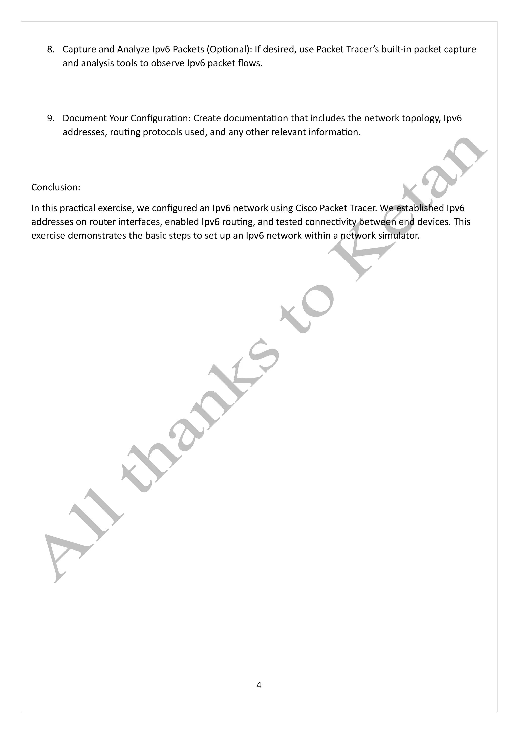 4
8. Capture and Analyze Ipv6 Packets (Optional): If desired, use Packet Tracer’s built-in packet capture
and analysis tools to observe Ipv6 packet flows.
9. Document Your Configuration: Create documentation that includes the network topology, Ipv6
addresses, routing protocols used, and any other relevant information.
Conclusion:
In this practical exercise, we configured an Ipv6 network using Cisco Packet Tracer. We established Ipv6
addresses on router interfaces, enabled Ipv6 routing, and tested connectivity between end devices. This
exercise demonstrates the basic steps to set up an Ipv6 network within a network simulator.
 