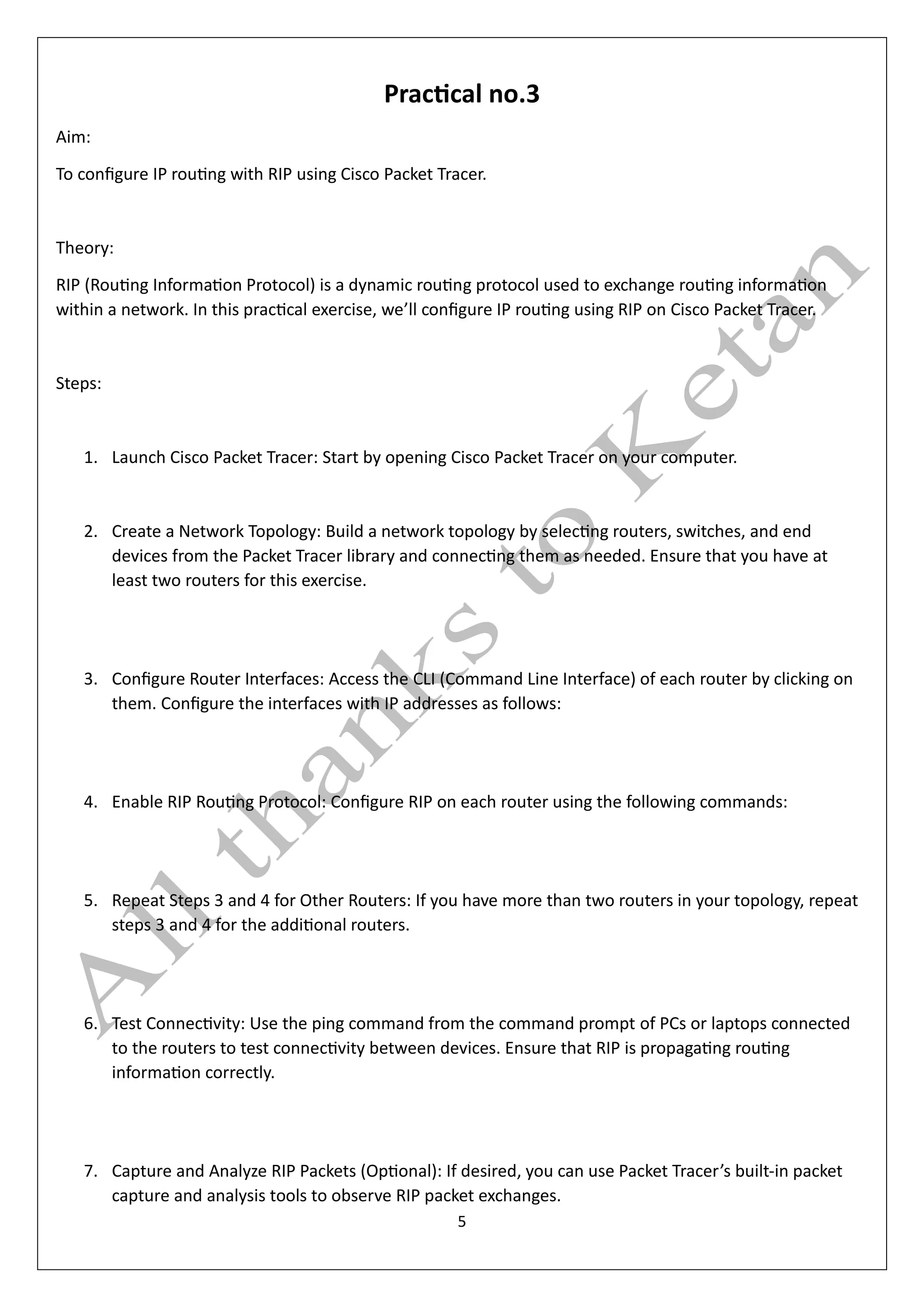 5
Practical no.3
Aim:
To configure IP routing with RIP using Cisco Packet Tracer.
Theory:
RIP (Routing Information Protocol) is a dynamic routing protocol used to exchange routing information
within a network. In this practical exercise, we’ll configure IP routing using RIP on Cisco Packet Tracer.
Steps:
1. Launch Cisco Packet Tracer: Start by opening Cisco Packet Tracer on your computer.
2. Create a Network Topology: Build a network topology by selecting routers, switches, and end
devices from the Packet Tracer library and connecting them as needed. Ensure that you have at
least two routers for this exercise.
3. Configure Router Interfaces: Access the CLI (Command Line Interface) of each router by clicking on
them. Configure the interfaces with IP addresses as follows:
4. Enable RIP Routing Protocol: Configure RIP on each router using the following commands:
5. Repeat Steps 3 and 4 for Other Routers: If you have more than two routers in your topology, repeat
steps 3 and 4 for the additional routers.
6. Test Connectivity: Use the ping command from the command prompt of PCs or laptops connected
to the routers to test connectivity between devices. Ensure that RIP is propagating routing
information correctly.
7. Capture and Analyze RIP Packets (Optional): If desired, you can use Packet Tracer’s built-in packet
capture and analysis tools to observe RIP packet exchanges.
 