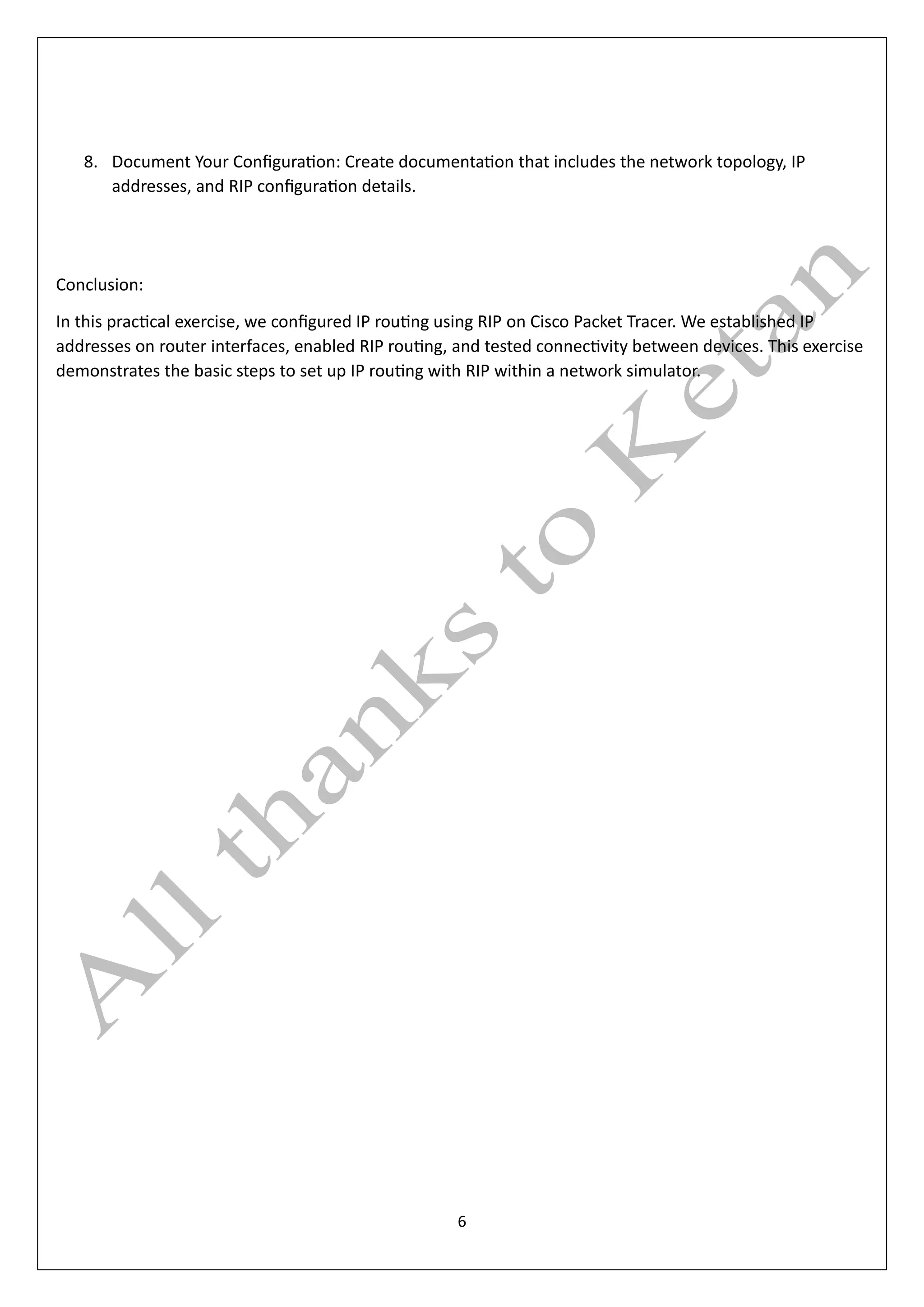 6
8. Document Your Configuration: Create documentation that includes the network topology, IP
addresses, and RIP configuration details.
Conclusion:
In this practical exercise, we configured IP routing using RIP on Cisco Packet Tracer. We established IP
addresses on router interfaces, enabled RIP routing, and tested connectivity between devices. This exercise
demonstrates the basic steps to set up IP routing with RIP within a network simulator.
 