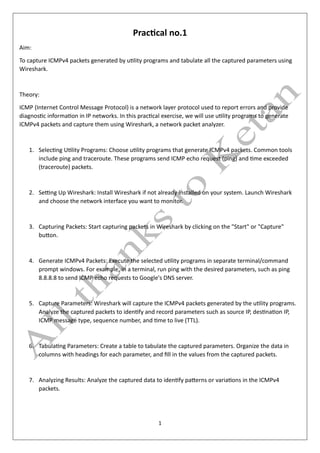 1
Practical no.1
Aim:
To capture ICMPv4 packets generated by utility programs and tabulate all the captured parameters using
Wireshark.
Theory:
ICMP (Internet Control Message Protocol) is a network layer protocol used to report errors and provide
diagnostic information in IP networks. In this practical exercise, we will use utility programs to generate
ICMPv4 packets and capture them using Wireshark, a network packet analyzer.
1. Selecting Utility Programs: Choose utility programs that generate ICMPv4 packets. Common tools
include ping and traceroute. These programs send ICMP echo request (ping) and time exceeded
(traceroute) packets.
2. Setting Up Wireshark: Install Wireshark if not already installed on your system. Launch Wireshark
and choose the network interface you want to monitor.
3. Capturing Packets: Start capturing packets in Wireshark by clicking on the "Start" or "Capture"
button.
4. Generate ICMPv4 Packets: Execute the selected utility programs in separate terminal/command
prompt windows. For example, in a terminal, run ping with the desired parameters, such as ping
8.8.8.8 to send ICMP echo requests to Google's DNS server.
5. Capture Parameters: Wireshark will capture the ICMPv4 packets generated by the utility programs.
Analyze the captured packets to identify and record parameters such as source IP, destination IP,
ICMP message type, sequence number, and time to live (TTL).
6. Tabulating Parameters: Create a table to tabulate the captured parameters. Organize the data in
columns with headings for each parameter, and fill in the values from the captured packets.
7. Analyzing Results: Analyze the captured data to identify patterns or variations in the ICMPv4
packets.
 