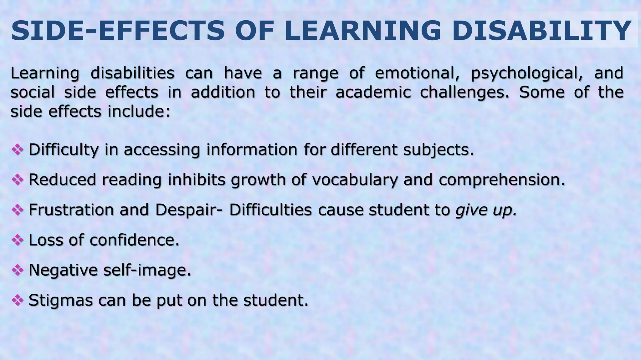 SIDE-EFFECTS OF LEARNING DISABILITY
Learning disabilities can have a range of emotional, psychological, and
social side effects in addition to their academic challenges. Some of the
side effects include:
 Difficulty in accessing information for different subjects.
 Reduced reading inhibits growth of vocabulary and comprehension.
 Frustration and Despair- Difficulties cause student to give up.
 Loss of confidence.
 Negative self-image.
 Stigmas can be put on the student.
 
