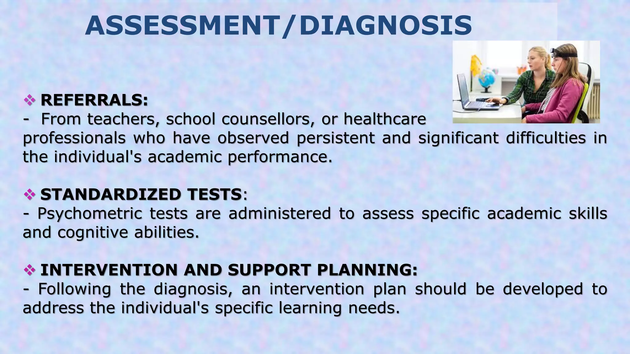 ASSESSMENT/DIAGNOSIS
 REFERRALS:
- From teachers, school counsellors, or healthcare
professionals who have observed persistent and significant difficulties in
the individual's academic performance.
 STANDARDIZED TESTS:
- Psychometric tests are administered to assess specific academic skills
and cognitive abilities.
 INTERVENTION AND SUPPORT PLANNING:
- Following the diagnosis, an intervention plan should be developed to
address the individual's specific learning needs.
 