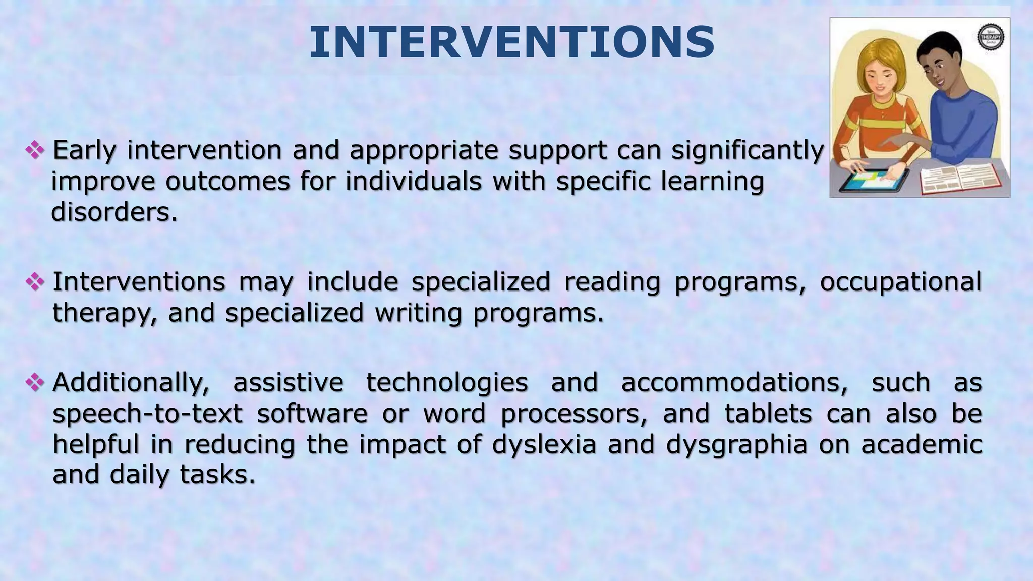 INTERVENTIONS
 Early intervention and appropriate support can significantly
improve outcomes for individuals with specific learning
disorders.
 Interventions may include specialized reading programs, occupational
therapy, and specialized writing programs.
 Additionally, assistive technologies and accommodations, such as
speech-to-text software or word processors, and tablets can also be
helpful in reducing the impact of dyslexia and dysgraphia on academic
and daily tasks.
 