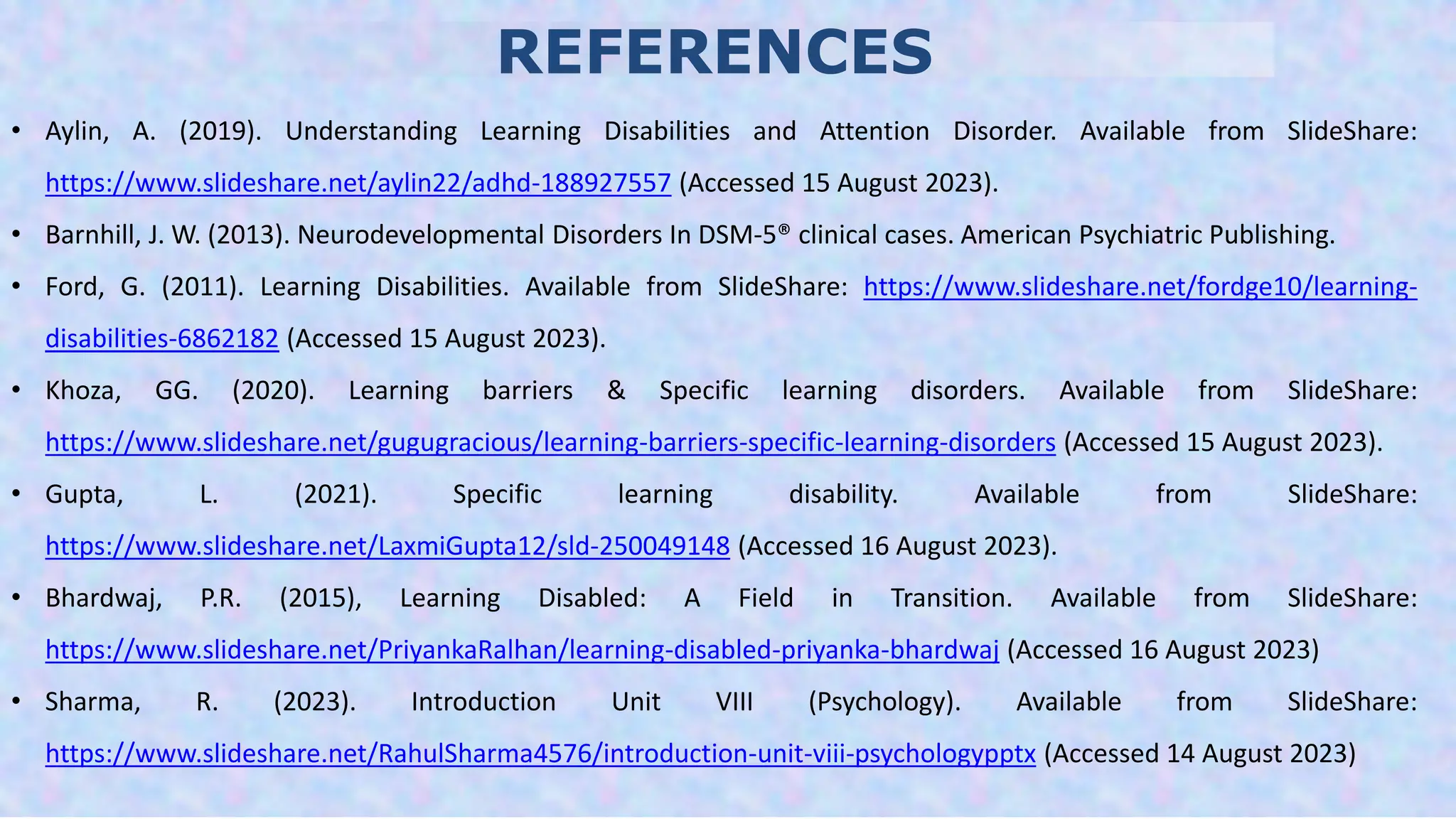 REFERENCES
• Aylin, A. (2019). Understanding Learning Disabilities and Attention Disorder. Available from SlideShare:
https://www.slideshare.net/aylin22/adhd-188927557 (Accessed 15 August 2023).
• Barnhill, J. W. (2013). Neurodevelopmental Disorders In DSM-5® clinical cases. American Psychiatric Publishing.
• Ford, G. (2011). Learning Disabilities. Available from SlideShare: https://www.slideshare.net/fordge10/learning-
disabilities-6862182 (Accessed 15 August 2023).
• Khoza, GG. (2020). Learning barriers & Specific learning disorders. Available from SlideShare:
https://www.slideshare.net/gugugracious/learning-barriers-specific-learning-disorders (Accessed 15 August 2023).
• Gupta, L. (2021). Specific learning disability. Available from SlideShare:
https://www.slideshare.net/LaxmiGupta12/sld-250049148 (Accessed 16 August 2023).
• Bhardwaj, P.R. (2015), Learning Disabled: A Field in Transition. Available from SlideShare:
https://www.slideshare.net/PriyankaRalhan/learning-disabled-priyanka-bhardwaj (Accessed 16 August 2023)
• Sharma, R. (2023). Introduction Unit VIII (Psychology). Available from SlideShare:
https://www.slideshare.net/RahulSharma4576/introduction-unit-viii-psychologypptx (Accessed 14 August 2023)
 