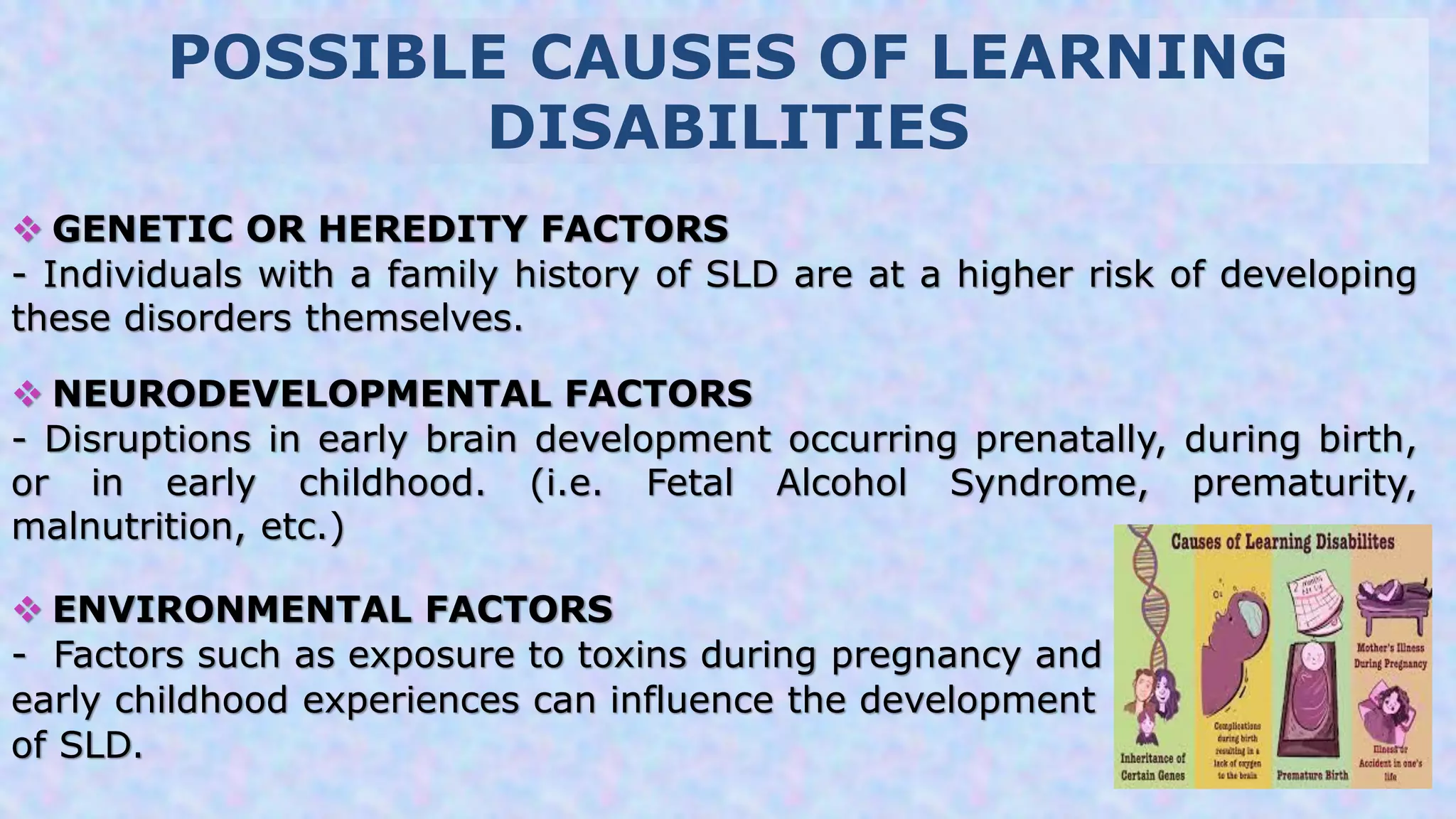 POSSIBLE CAUSES OF LEARNING
DISABILITIES
 GENETIC OR HEREDITY FACTORS
- Individuals with a family history of SLD are at a higher risk of developing
these disorders themselves.
 NEURODEVELOPMENTAL FACTORS
- Disruptions in early brain development occurring prenatally, during birth,
or in early childhood. (i.e. Fetal Alcohol Syndrome, prematurity,
malnutrition, etc.)
 ENVIRONMENTAL FACTORS
- Factors such as exposure to toxins during pregnancy and
early childhood experiences can influence the development
of SLD.
 