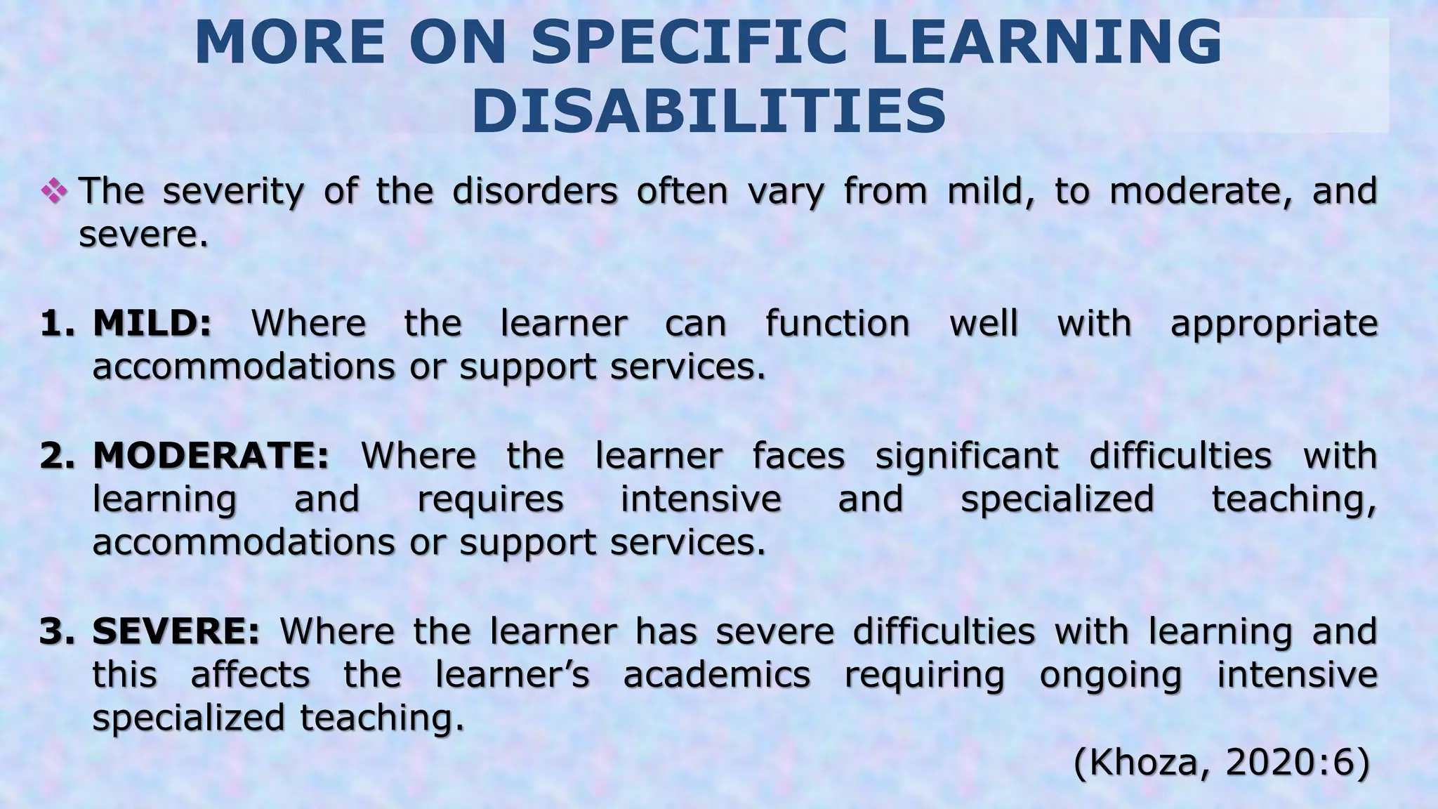 MORE ON SPECIFIC LEARNING
DISABILITIES
 The severity of the disorders often vary from mild, to moderate, and
severe.
1. MILD: Where the learner can function well with appropriate
accommodations or support services.
2. MODERATE: Where the learner faces significant difficulties with
learning and requires intensive and specialized teaching,
accommodations or support services.
3. SEVERE: Where the learner has severe difficulties with learning and
this affects the learner’s academics requiring ongoing intensive
specialized teaching.
(Khoza, 2020:6)
 