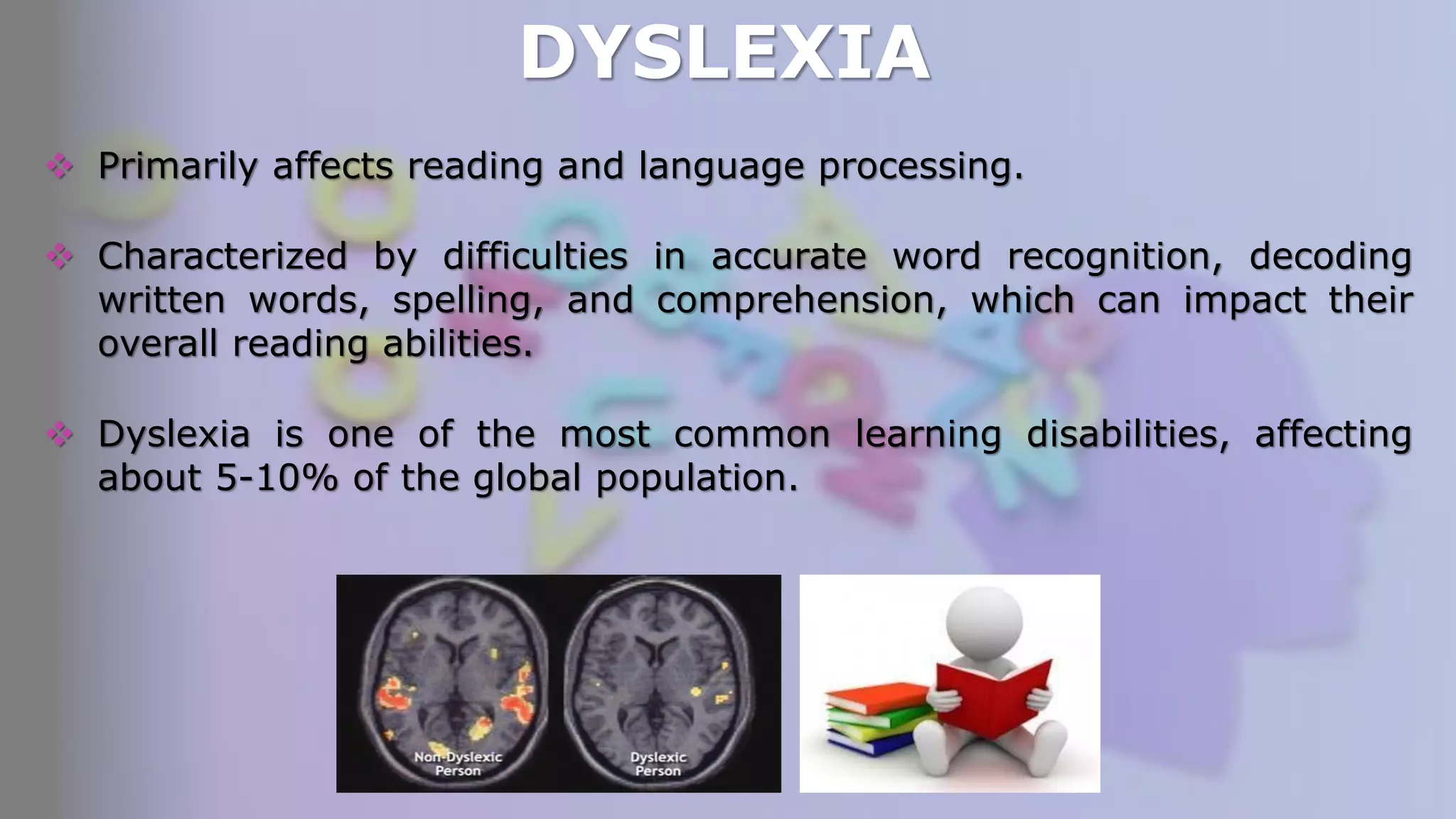 DYSLEXIA
 Primarily affects reading and language processing.
 Characterized by difficulties in accurate word recognition, decoding
written words, spelling, and comprehension, which can impact their
overall reading abilities.
 Dyslexia is one of the most common learning disabilities, affecting
about 5-10% of the global population.
 