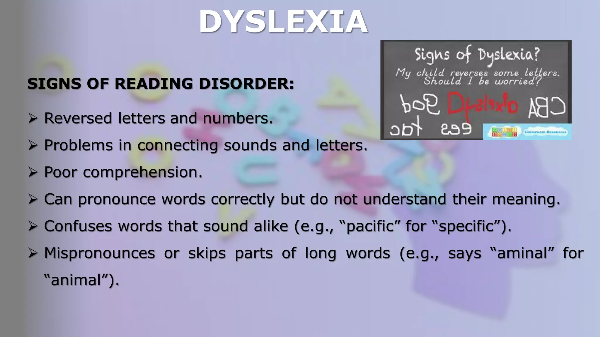 DYSLEXIA
SIGNS OF READING DISORDER:
 Reversed letters and numbers.
 Problems in connecting sounds and letters.
 Poor comprehension.
 Can pronounce words correctly but do not understand their meaning.
 Confuses words that sound alike (e.g., “pacific” for “specific”).
 Mispronounces or skips parts of long words (e.g., says “aminal” for
“animal”).
 