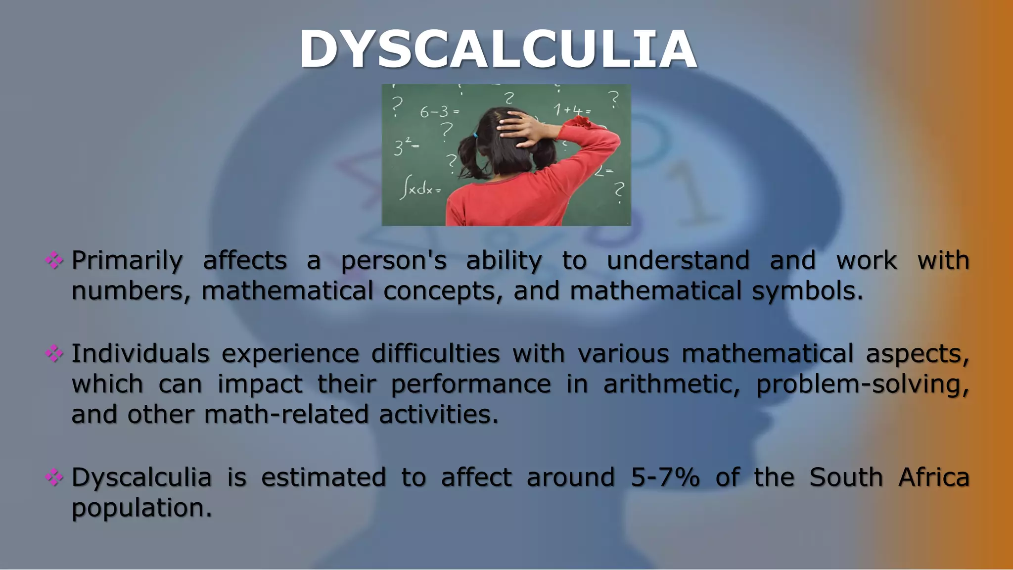DYSCALCULIA
 Primarily affects a person's ability to understand and work with
numbers, mathematical concepts, and mathematical symbols.
 Individuals experience difficulties with various mathematical aspects,
which can impact their performance in arithmetic, problem-solving,
and other math-related activities.
 Dyscalculia is estimated to affect around 5-7% of the South Africa
population.
 