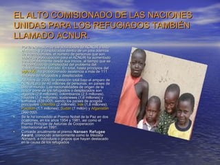 EL ALTO COMISIONADO DE LAS NACIONES
UNIDAS PARA LOS REFUGIADOS TAMBIÉN
LLAMADO ACNUR.
•   Por la expansión de las actividades de ACNUR a todo
    el mundo, y a desplazados dentro de un país además
    de internacionales, el número de personas que son
    objeto de preocupación para el ACNUR ha aumentado
    considerablemente desde sus inicios, al tiempo que se
    ha acentuado la complejidad del problema del
    desplazamiento forzado. En total, hasta principios del
    siglo XXI, ha proporcionado asistencia a más de 111
    millones de refugiados y desplazados.
•   A finales de 2009, la población total bajo el amparo de
    ACNUR era de 40 millones de personas, en países de
    todo el mundo. Las nacionalidades de origen de la
    mayor parte de los refugiados o desplazados son
    afganos (2,9 millones), colombianos (2,5 millones),
    iraquíes (1,8 millones), sudaneses (1,6 millones) y
    somalíes (839.000), siendo los países de acogida
    principales Colombia (2 millones), Irak (1,6 millones),
    Pakistán (1,1 millones), Sudán (1 millón) y Afganistán
    (960.000).
•   Se le ha concedido el Premio Nobel de la Paz en dos
    ocasiones, en los años 1954 y 1981, así como el
    Premio Príncipe de Asturias de Cooperación
    Internacional en 1991.
•   Concede anualmente el premio Nansen Refugee
    Award , (conocido anteriormente como la Medalla
    Nansen), a individuos o grupos que hayan destacado
    en la causa de los refugiados
 