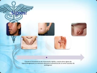 Cuando el hirsutismo es de instauración rápida y asocia otros signos de
hiperandrogenismo, es necesario descartar la presencia de un tumor secretor de
andrógenos.
 