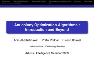Introduction   Main ACO Algorithms    Applications of ACO   Advantages and Disadvantages   Summary   References




               Ant colony Optimization Algorithms :
                     Introduction and Beyond

               Anirudh Shekhawat                   Pratik Poddar             Dinesh Boswal

                                     Indian Institute of Technology Bombay


                             Artiﬁcial Intelligence Seminar 2009
 
