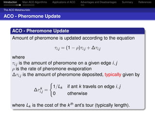 Introduction   Main ACO Algorithms   Applications of ACO   Advantages and Disadvantages   Summary   References


The ACO Metaheuristic

ACO - Pheromone Update


       ACO - Pheromone Update
       Amount of pheromone is updated according to the equation

                                      τi,j = (1 − ρ)τi,j + ∆τi,j

       where
       τi,j is the amount of pheromone on a given edge i, j
       ρ is the rate of pheromone evaporation
       ∆τi,j is the amount of pheromone deposited, typically given by

                           k         1/Lk        if ant k travels on edge i, j
                        ∆τi,j =
                                     0           otherwise

       where Lk is the cost of the k th ant’s tour (typically length).
 