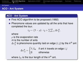 Introduction   Main ACO Algorithms   Applications of ACO   Advantages and Disadvantages   Summary   References


Ant System

ACO - Ant System

       ACO - Ant System
               First ACO algorithm to be proposed (1992)
               Pheromone values are updated by all the ants that have
               completed the tour.
                                                                      m       k
                                     τij ← (1 − ρ) · τij +            k =1 ∆τij ,
               where
               ρ is the evaporation rate
               m is the number of ants
               ∆τij is pheromone quantity laid on edge (i, j) by the k th ant
                   k


                              k          1/Lk        if ant k travels on edge i, j
                           ∆τi,j =
                                         0           otherwise
               where Lk is the tour length of the k th ant.
 