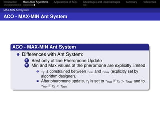 Introduction   Main ACO Algorithms   Applications of ACO   Advantages and Disadvantages   Summary   References


MAX-MIN Ant System

ACO - MAX-MIN Ant System




       ACO - MAX-MIN Ant System
               Differences with Ant System:
                 1   Best only ofﬂine Pheromone Update
                 2   Min and Max values of the pheromone are explicitly limited
                            τij is constrained between τmin and τmax (explicitly set by
                            algorithm designer).
                            After pheromone update, τij is set to τmax if τij > τmax and to
                            τmin if τij < τmin
 