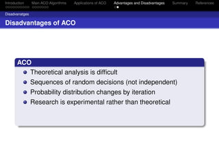 Introduction    Main ACO Algorithms   Applications of ACO   Advantages and Disadvantages   Summary   References


Disadvanatges

Disadvantages of ACO




       ACO
          Theoretical analysis is difﬁcult
                Sequences of random decisions (not independent)
                Probability distribution changes by iteration
                Research is experimental rather than theoretical
 