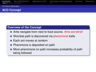 Introduction   Main ACO Algorithms   Applications of ACO   Advantages and Disadvantages   Summary   References


Ant Colony Optimization

ACO Concept




       Overview of the Concept
               Ants navigate from nest to food source. Ants are blind!
               Shortest path is discovered via pheromone trails.
               Each ant moves at random
               Pheromone is deposited on path
               More pheromone on path increases probability of path
               being followed
 