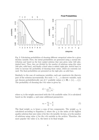Final Probabilities
                     f   c   d           e       b




                                                                                  0.30
              0.12




                                                                                  0.20
              0.08
probability




                                                                    probability

                                                                                  0.10
              0.04
              0.00




                                                                                  0.00
                     1   2   3   4   5   6   7   8   9                                   a    b   c   d   e    f   g

                                     ranks                                                        categories


               Fig. 2. Calculating probabilities of choosing diﬀerent categorical values for a given
               decision variable. First, the initial probabilities are generated using a normal dis-
               tribution and based on the best ranked solution that uses given value (left plot,
               dashed bars). Then, they are divided by the number of solutions using this value
               (left plot, solid bars), and ﬁnally a ﬁxed value is added (right plot, dotted bars) in
               order to increase the probability of choosing those values, which are currently not
               used. The ﬁnal probabilities are presented on the right plot, as solid bars.

               Similarly to the case of continuous variables, each ant constructs the discrete
               part of the solution incrementally. For each i = 1, ..., n discrete variable, each
               ant chooses probabilistically one of ci available values vli ∈ Di = {v1 , ..., vci }.
                                                                                        i      i

               The probability of choosing the l-th value is given by:

                                                                   wl
                                                         oi =
                                                          l      c      ,                                          (6)
                                                                 r=1 wr

               where wl is the weight associated with the l-th available value. It is calculated
               based on the weights ω and some additional parameters:

                                                                ωjl  q
                                                         wl =    i
                                                                    + .                                            (7)
                                                                ul   η

               The ﬁnal weight wl is hence a sum of two components. The weight ωjl is
               calculated according to Equation 2, where the jl is the index of the highest
               quality solution that uses value vli for the i-th variable. In turn, ui is the number
                                                                                     l
               of solutions using value vli for the i-th variable in the archive. Therefore, the
               more popular the value vli is, the lower is its ﬁnal weight.


                                                                8
 
