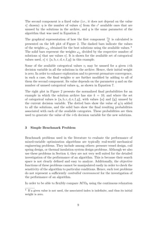 The second component is a ﬁxed value (i.e., it does not depend on the value
vli chosen): η is the number of values vli from the ci available ones that are
unused by the solutions in the archive, and q is the same parameter of the
algorithm that was used in Equation 2.
                                                                  ω
The graphical representation of how the ﬁrst component ujil is calculated is
                                                                 l
presented on the left plot of Figure 2. The dashed bars indicate the values
of the weights ωjl obtained for the best solutions using the available values. 4
The solid bars represent the weights ωjl divided by the respective number of
solutions ui that use values vli . It is shown for the available set of categorical
           l
values used, vli ∈ {a, b, c, d, e, f, g} in this example.
Some of the available categorical values vl may be unused for a given i-th
decision variable in all the solutions in the archive. Hence, their initial weight
is zero. In order to enhance exploration and to prevent premature convergence,
in such a case, the ﬁnal weights w are further modiﬁed by adding to all of
them the second component. Its value depends on the parameter q and on the
number of unused categorical values ηi , as shown in Equation 7.
The right plot in Figure 2 presents the normalized ﬁnal probabilities for an
example in which the solution archive has size k = 10, and where the set
of categorical values is {a, b, c, d, e, f, g}, with values {a} and {g} unused by
the current decision variable. The dotted bars show the value of q/η added
to all the solutions, and the solid bars show the ﬁnal resulting probabilities
associated with each of the available categories. These probabilities are then
used to generate the value of the i-th decision variable for the new solutions.


3   Simple Benchmark Problem


Benchmark problems used in the literature to evaluate the performance of
mixed-variable optimization algorithms are typically real-world mechanical
engineering problems. They include among others: pressure vessel design, coil
spring design, or thermal insulation system design problems. Although we also
use these problems in Section 4, they are not very well suited for the detailed
investigation of the performance of an algorithm. This is because their search
space is not clearly deﬁned and easy to analyze. Additionally, the objective
functions of these problems cannot be manipulated easily in order to check the
sensitivity of the algorithm to particular conditions. Hence, such test problems
do not represent a suﬃciently controlled environment for the investigation of
the performance of an algorithm.
In order to be able to ﬂexibly compare ACOR using the continuous relaxation
4 If a given value is not used, the associated index is indeﬁnite, and thus its initial
weight is zero.


                                          9
 