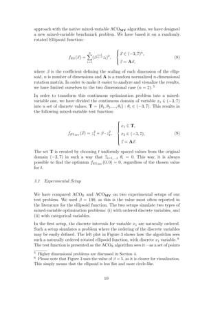 approach with the native mixed-variable ACOMV algorithm, we have designed
a new mixed-variable benchmark problem. We have based it on a randomly
rotated Ellipsoid function:
                                                       
                                 n                     
                                                        x ∈ (−3, 7)n ,
                                         i−1
                    fEL (x) =         (β n−1 zi )2 ,                                (8)
                                                       
                                                        z = Ax,
                                i=1


where β is the coeﬃcient deﬁning the scaling of each dimension of the ellip-
soid, n is number of dimensions and A is a random normalized n-dimensional
rotation matrix. In order to make it easier to analyze and visualize the results,
we have limited ourselves to the two dimensional case (n = 2). 5
In order to transform this continuous optimization problem into a mixed-
variable one, we have divided the continuous domain of variable x1 ∈ (−3, 7)
into a set of discrete values, T = {θ1 , θ2 , ..., θt } : θi ∈ (−3, 7). This results in
the following mixed-variable test function:
                                                       
                                                       
                                                        x ∈ T,
                                                        1
                                                       
                                                       
                                                       
                                  2        2
                    fELM V (x) = z1 + β · z2 ,                                      (9)
                                                        x2 ∈ (−3, 7),
                                                       
                                                       
                                                       
                                                       
                                                        z = Ax.

The set T is created by choosing t uniformly spaced values from the original
domain (−3, 7) in such a way that ∃i=1,...,t θi = 0. This way, it is always
possible to ﬁnd the optimum fELM V (0, 0) = 0, regardless of the chosen value
for t.


3.1 Experimental Setup


We have compared ACOR and ACOMV on two experimental setups of our
test problem. We used β = 100, as this is the value most often reported in
the literature for the ellipsoid function. The two setups simulate two types of
mixed-variable optimization problems: (i) with ordered discrete variables, and
(ii) with categorical variables.
In the ﬁrst setup, the discrete intervals for variable x1 are naturally ordered.
Such a setup simulates a problem where the ordering of the discrete variables
may be easily deﬁned. The left plot in Figure 3 shows how the algorithm sees
such a naturally ordered rotated ellipsoid function, with discrete x1 variable. 6
The test function is presented as the ACOR algorithm sees it—as a set of points
5 Higher dimensional problems are discussed in Section 4.
6 Please note that Figure 3 uses the value of β = 5, as it is clearer for visualization.
This simply means that the ellipsoid is less ﬂat and more circle-like.


                                               10
 