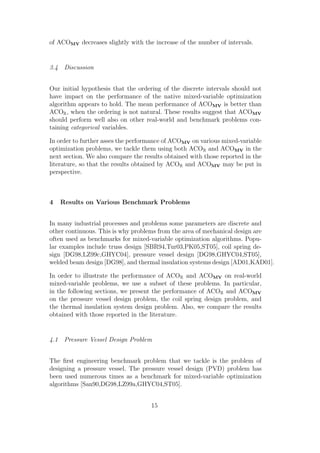 of ACOMV decreases slightly with the increase of the number of intervals.


3.4 Discussion


Our initial hypothesis that the ordering of the discrete intervals should not
have impact on the performance of the native mixed-variable optimization
algorithm appears to hold. The mean performance of ACOMV is better than
ACOR , when the ordering is not natural. These results suggest that ACOMV
should perform well also on other real-world and benchmark problems con-
taining categorical variables.

In order to further asses the performance of ACOMV on various mixed-variable
optimization problems, we tackle them using both ACOR and ACOMV in the
next section. We also compare the results obtained with those reported in the
literature, so that the results obtained by ACOR and ACOMV may be put in
perspective.



4   Results on Various Benchmark Problems


In many industrial processes and problems some parameters are discrete and
other continuous. This is why problems from the area of mechanical design are
often used as benchmarks for mixed-variable optimization algorithms. Popu-
lar examples include truss design [SBR94,Tur03,PK05,ST05], coil spring de-
sign [DG98,LZ99c,GHYC04], pressure vessel design [DG98,GHYC04,ST05],
welded beam design [DG98], and thermal insulation systems design [AD01,KAD01].

In order to illustrate the performance of ACOR and ACOMV on real-world
mixed-variable problems, we use a subset of these problems. In particular,
in the following sections, we present the performance of ACOR and ACOMV
on the pressure vessel design problem, the coil spring design problem, and
the thermal insulation system design problem. Also, we compare the results
obtained with those reported in the literature.


4.1 Pressure Vessel Design Problem


The ﬁrst engineering benchmark problem that we tackle is the problem of
designing a pressure vessel. The pressure vessel design (PVD) problem has
been used numerous times as a benchmark for mixed-variable optimization
algorithms [San90,DG98,LZ99a,GHYC04,ST05].


                                    15
 