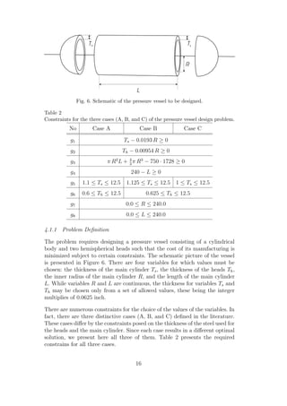 Fig. 6. Schematic of the pressure vessel to be designed.

Table 2
Constraints for the three cases (A, B, and C) of the pressure vessel design problem.
           No          Case A               Case B             Case C

           g1                        Ts − 0.0193 R ≥ 0
           g2                       Th − 0.00954 R ≥ 0
           g3                π R2 L + 4 π R3 − 750 · 1728 ≥ 0
                                      3

           g4                           240 − L ≥ 0
           g5     1.1 ≤ Ts ≤ 12.5     1.125 ≤ Ts ≤ 12.5 1 ≤ Ts ≤ 12.5
           g6     0.6 ≤ Th ≤ 12.5              0.625 ≤ Th ≤ 12.5
           g7                         0.0 ≤ R ≤ 240.0
           g8                         0.0 ≤ L ≤ 240.0

4.1.1 Problem Deﬁnition

The problem requires designing a pressure vessel consisting of a cylindrical
body and two hemispherical heads such that the cost of its manufacturing is
minimized subject to certain constraints. The schematic picture of the vessel
is presented in Figure 6. There are four variables for which values must be
chosen: the thickness of the main cylinder Ts , the thickness of the heads Th ,
the inner radius of the main cylinder R, and the length of the main cylinder
L. While variables R and L are continuous, the thickness for variables Ts and
Th may be chosen only from a set of allowed values, these being the integer
multiplies of 0.0625 inch.

There are numerous constraints for the choice of the values of the variables. In
fact, there are three distinctive cases (A, B, and C) deﬁned in the literature.
These cases diﬀer by the constraints posed on the thickness of the steel used for
the heads and the main cylinder. Since each case results in a diﬀerent optimal
solution, we present here all three of them. Table 2 presents the required
constrains for all three cases.


                                          16
 