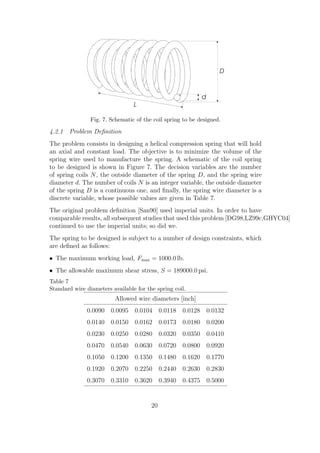 Fig. 7. Schematic of the coil spring to be designed.

4.2.1 Problem Deﬁnition
The problem consists in designing a helical compression spring that will hold
an axial and constant load. The objective is to minimize the volume of the
spring wire used to manufacture the spring. A schematic of the coil spring
to be designed is shown in Figure 7. The decision variables are the number
of spring coils N , the outside diameter of the spring D, and the spring wire
diameter d. The number of coils N is an integer variable, the outside diameter
of the spring D is a continuous one, and ﬁnally, the spring wire diameter is a
discrete variable, whose possible values are given in Table 7.
The original problem deﬁnition [San90] used imperial units. In order to have
comparable results, all subsequent studies that used this problem [DG98,LZ99c,GHYC04]
continued to use the imperial units; so did we.
The spring to be designed is subject to a number of design constraints, which
are deﬁned as follows:
• The maximum working load, Fmax = 1000.0 lb.
• The allowable maximum shear stress, S = 189000.0 psi.
Table 7
Standard wire diameters available for the spring coil.
                         Allowed wire diameters [inch]
              0.0090 0.0095 0.0104 0.0118           0.0128    0.0132
              0.0140 0.0150 0.0162 0.0173           0.0180    0.0200
              0.0230 0.0250 0.0280 0.0320           0.0350    0.0410
              0.0470 0.0540 0.0630 0.0720           0.0800    0.0920
              0.1050 0.1200 0.1350 0.1480           0.1620    0.1770
              0.1920 0.2070 0.2250 0.2440           0.2630    0.2830
              0.3070 0.3310 0.3620 0.3940           0.4375    0.5000


                                        20
 
