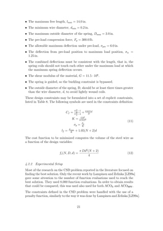 • The maximum free length, lmax = 14.0 in.
• The minimum wire diameter, dmin = 0.2 in.
• The maximum outside diameter of the spring, Dmax = 3.0 in.
• The pre-load compression force, Fp = 300.0 lb.
• The allowable maximum deﬂection under pre-load, σpm = 6.0 in.
• The deﬂection from pre-load position to maximum load position, σw =
  1.25 in.
• The combined deﬂections must be consistent with the length, that is, the
  spring coils should not touch each other under the maximum load at which
  the maximum spring deﬂection occurs.
• The shear modulus of the material, G = 11.5 · 106 .
• The spring is guided, so the buckling constraint is bypassed.
• The outside diameter of the spring, D, should be at least three times greater
  than the wire diameter, d, to avoid lightly wound coils.
These design constraints may be formulated into a set of explicit constraints,
listed in Table 8. The following symbols are used in the constraints deﬁnition:

                                        4 D −1       0.615 d
                             Cf =         d
                                        4 D −4
                                                 +      D
                                          d
                                         Gd4
                                   K=   8 N D3
                                                                          (11)
                                    σp = Fp
                                          K
                                 Fmax
                          lf =    K
                                        + 1.05(N + 2)d

The cost function to be minimized computes the volume of the steel wire as
a function of the design variables:

                                            π Dd2 (N + 2)
                         fc (N, D, d) =                                   (12)
                                                  4

4.2.2 Experimental Setup
Most of the research on the CSD problem reported in the literature focused on
ﬁnding the best solution. Only the recent work by Lampinen and Zelinka [LZ99a]
gave some attention to the number of function evaluations used to reach the
best solution. They used 8,000 function evaluations. In order to obtain results
that could be compared, this was used also used for both ACOR and ACOMV .
The constraints deﬁned in the CSD problem were handled with the use of a
penalty function, similarly to the way it was done by Lampinen and Zelinka [LZ99a].


                                          21
 