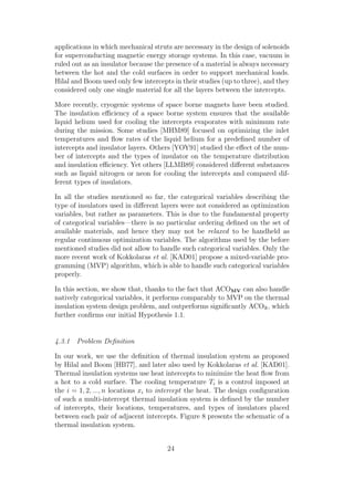 applications in which mechanical struts are necessary in the design of solenoids
for superconducting magnetic energy storage systems. In this case, vacuum is
ruled out as an insulator because the presence of a material is always necessary
between the hot and the cold surfaces in order to support mechanical loads.
Hilal and Boom used only few intercepts in their studies (up to three), and they
considered only one single material for all the layers between the intercepts.

More recently, cryogenic systems of space borne magnets have been studied.
The insulation eﬃciency of a space borne system ensures that the available
liquid helium used for cooling the intercepts evaporates with minimum rate
during the mission. Some studies [MHM89] focused on optimizing the inlet
temperatures and ﬂow rates of the liquid helium for a predeﬁned number of
intercepts and insulator layers. Others [YOY91] studied the eﬀect of the num-
ber of intercepts and the types of insulator on the temperature distribution
and insulation eﬃciency. Yet others [LLMB89] considered diﬀerent substances
such as liquid nitrogen or neon for cooling the intercepts and compared dif-
ferent types of insulators.

In all the studies mentioned so far, the categorical variables describing the
type of insulators used in diﬀerent layers were not considered as optimization
variables, but rather as parameters. This is due to the fundamental property
of categorical variables—there is no particular ordering deﬁned on the set of
available materials, and hence they may not be relaxed to be handheld as
regular continuous optimization variables. The algorithms used by the before
mentioned studies did not allow to handle such categorical variables. Only the
more recent work of Kokkolaras et al. [KAD01] propose a mixed-variable pro-
gramming (MVP) algorithm, which is able to handle such categorical variables
properly.

In this section, we show that, thanks to the fact that ACOMV can also handle
natively categorical variables, it performs comparably to MVP on the thermal
insulation system design problem, and outperforms signiﬁcantly ACOR , which
further conﬁrms our initial Hypothesis 1.1.


4.3.1 Problem Deﬁnition

In our work, we use the deﬁnition of thermal insulation system as proposed
by Hilal and Boom [HB77], and later also used by Kokkolaras et al. [KAD01].
Thermal insulation systems use heat intercepts to minimize the heat ﬂow from
a hot to a cold surface. The cooling temperature Ti is a control imposed at
the i = 1, 2, ..., n locations xi to intercept the heat. The design conﬁguration
of such a multi-intercept thermal insulation system is deﬁned by the number
of intercepts, their locations, temperatures, and types of insulators placed
between each pair of adjacent intercepts. Figure 8 presents the schematic of a
thermal insulation system.


                                      24
 