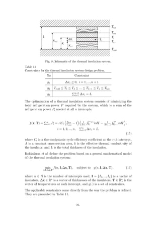 Fig. 8. Schematic of the thermal insulation system.
Table 11
Constraints for the thermal insulation system design problem.
                  No                         Constraint

                   g1               ∆xi ≥ 0, i = 1, ..., n + 1
                   g2      Tcold ≤ T1 ≤ T2 ≤ ... ≤ Tn−1 ≤ Tn ≤ Thot
                                              n+1
                   g3                         i=1     ∆xi = L

The optimization of a thermal insulation system consists of minimizing the
total refrigeration power P required by the system, which is a sum of the
refrigeration power Pi needed at all n intercepts:


                   n                 Thot              1     T i +1             1     Ti
   f (x, T) =      i=1   Pi = ACi    Tcold
                                             −1       ∆xi    Ti       kdT −   ∆xi−1   Ti−1   kdT ,
                                                       n
                             i = 1, 2, ..., n,         i=1   ∆xi = L,
                                                                                                 (15)
where Ci is a thermodynamic cycle eﬃciency coeﬃcient at the i-th intercept,
A is a constant cross-section area, k is the eﬀective thermal conductivity of
the insulator, and L is the total thickness of the insulation.
Kokkolaras et al. deﬁne the problem based on a general mathematical model
of the thermal insulation system:


                 min f (n, I, ∆x, T),            subject to g(n, I, ∆x, T),                      (16)
                n,I,∆x,T


where n ∈ N is the number of intercepts used, I = {I1 , ..., In } is a vector of
insulators, ∆x ∈ Rn is a vector of thicknesses of the insulators, T ∈ Rn is the
                                                                        +
vector of temperatures at each intercept, and g(·) is a set of constraints.
The applicable constraints come directly from the way the problem is deﬁned.
They are presented in Table 11.


                                                 25
 