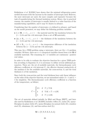 Kokkolaras et al. [KAD01] have shown that the minimal refrigeration power
needed decreases with the increase in the number of intercepts used. However,
the more intercepts are used, the more complex and expensive becomes the
task of manufacturing the thermal insulation system. Hence, due to practical
reasons, the number of intercepts is usually limited to a value function of the
manufacturing capabilities, and it may be chosen in advance.
Considering that the number of intercepts n is deﬁned in advance, and based
on the model presented, we may deﬁne the following problem variables:
• Ii ∈ M, i = 1, ..., n + 1 — the material used for the insulation between the
  (i − 1)-th and the i-th intercepts (from a set of M materials).
• ∆xi ∈ R+ , i = 1, ..., n + 1 — the thickness of the insulation between the
  (i − 1)-th and the i-th intercepts.
• ∆Ti ∈ R+ , i = 1, ..., n + 1 — the temperature diﬀerence of the insulation
  between the (i − 1)-th and the i-th intercepts.
This way, for a TISD problem using n intercepts, there are 3(n + 1) problem
variables. Of these, there are n+1 categorical variables chosen form a set M of
available materials. The remaining 2n + 2 variables are continuous—positive
real values.
In order to be able to evaluate the objective function for a given TISD prob-
lem according to Equation 15, it is necessary to deﬁne several additional pa-
rameters. These are: the set of available materials, the thermodynamic cycle
eﬃciency coeﬃcient at i-th intercept Ci , the eﬀective thermal conductivity of
the insulator k for the available materials, the cross-section A, and the total
thickness L of the insulation.
Since both the cross-section and the total thickness have only linear inﬂuence
on the value of the objective function, we use normalized values A = 1 and L =
1 for simplicity. The thermodynamic cycle eﬃciency coeﬃcient is a function
of the temperature, as follows:
                           
                           
                            2.5
                           
                           
                           
                                   if T ≥ 71 K
                           
                      C = 4       if 71 K > T > 4.2 K                     (17)
                          
                          
                          
                          
                          5       if T ≤ 4.2 K

The set of materials deﬁned initially by Hilal and Boom [HB77], and later
also used by Kokkolaras et al. [KAD01] includes: teﬂon (T), nylon (N), epoxy-
ﬁberglass (in plane cloth) (F), epoxy-ﬁberglass (in normal cloth) (E), stainless
steel (S), aluminum (A), and low-carbon steel (L):


                           M = {T, N, F, E, S, A, L}                       (18)


                                      26
 