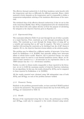 The eﬀective thermal conductivity k of all these insulators varies heavily with
the temperature and does so diﬀerently for diﬀerent materials. Hence, which
material is better depends on the temperature and it is impossible to deﬁne a
temperature-independent ordering of the insulation eﬀectiveness of the mate-
rials.
The tabulated data of the eﬀective thermal conductivity k that we use in this
work comes from [Bar66]. Since ACOR is implemented in R, the tabulated data
has been ﬁtted with cubic splines directly in R for the purpose of calculating
the integrals in the objective function given in Equation 15.


4.3.2 Experimental Setup
The constraints deﬁned in Table 11 are met through the use of either a penalty
or a repair function. First, constraint g3 is met through normalizing the ∆x
values. The constraint g2 is met through the design choice of using ∆T as
a variable and ensuring that no ∆T may be negative. The latter is ensured
together with meeting the constraint g1 by checking if any ∆x of ∆T chosen is
negative. If it is, the objective function returns inﬁnity as the solution quality.
The problem may be deﬁned for a diﬀerent number of intercepts. It has been
shown by Kokkolaras et al. [KAD01] that generally adding more intercepts
allows to obtain better results. However, due to practical reasons, too many
intercepts cannot be used in a real thermal insulation system. Hence, we de-
cided to limit ourselves to n = 10 intercepts in our experiments (that is, our
TISD instance has 3(n + 1) = 33 decision variables).
Further, in order to obtain results comparable to those reported in the litera-
ture, we set to 2,350 the maximum number of objective function evaluations
for our algorithms. In this way, the results obtained by ACOR can be compared
to those reported by Kokkolaras et al. [KAD01].
All the results reported were obtained using 100 independent runs of both
ACOR and ACOMV on each of the problem instance tackled.


4.3.3 Parameter Tuning
Similarly to the problems presented earlier, we have used the F-RACE method
to choose the parameters. The parameters chosen this way for both ACOR and
ACOMV are summarized in Table 12.


4.3.4 Results
Because of the experimental setup that we chose, the performance of ACOR
and ACOMV could only be compared to the results obtained using mixed-


                                       27
 